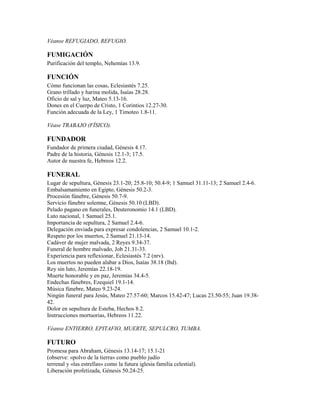 Véanse REFUGIADO, REFUGIO.
FUMIGACIÓN
Purificación del templo, Nehemías 13.9.
FUNCIÓN
Cómo funcionan las cosas, Eclesiastés 7.25.
Grano trillado y harina molida, Isaías 28.28.
Oficio de sal y luz, Mateo 5.13-16.
Dones en el Cuerpo de Cristo, 1 Corintios 12.27-30.
Función adecuada de la Ley, 1 Timoteo 1.8-11.
Véase TRABAJO (FÍSICO).
FUNDADOR
Fundador de primera ciudad, Génesis 4.17.
Padre de la historia, Génesis 12.1-3; 17.5.
Autor de nuestra fe, Hebreos 12.2.
FUNERAL
Lugar de sepultura, Génesis 23.1-20; 25.8-10; 50.4-9; 1 Samuel 31.11-13; 2 Samuel 2.4-6.
Embalsamamiento en Egipto, Génesis 50.2-3.
Procesión fúnebre, Génesis 50.7-9.
Servicio fúnebre solemne, Génesis 50.10 (LBD).
Pelado pagano en funerales, Deuteronomio 14.1 (LBD).
Luto nacional, 1 Samuel 25.1.
Importancia de sepultura, 2 Samuel 2.4-6.
Delegación enviada para expresar condolencias, 2 Samuel 10.1-2.
Respeto por los muertos, 2 Samuel 21.13-14.
Cadáver de mujer malvada, 2 Reyes 9.34-37.
Funeral de hombre malvado, Job 21.31-33.
Experiencia para reflexionar, Eclesiastés 7.2 (nrv).
Los muertos no pueden alabar a Dios, Isaías 38.18 (lbd).
Rey sin luto, Jeremías 22.18-19.
Muerte honorable y en paz, Jeremías 34.4-5.
Endechas fúnebres, Ezequiel 19.1-14.
Música fúnebre, Mateo 9.23-24.
Ningún funeral para Jesús, Mateo 27.57-60; Marcos 15.42-47; Lucas 23.50-55; Juan 19.38-
42.
Dolor en sepultura de Esteba, Hechos 8.2.
Instrucciones mortuorias, Hebreos 11.22.
Véanse ENTIERRO, EPITAFIO, MUERTE, SEPULCRO, TUMBA.
FUTURO
Promesa para Abraham, Génesis 13.14-17; 15.1-21
(observe: «polvo de la tierra» como pueblo judío
terrenal y «las estrellas» como la futura iglesia familia celestial).
Liberación profetizada, Génesis 50.24-25.
 