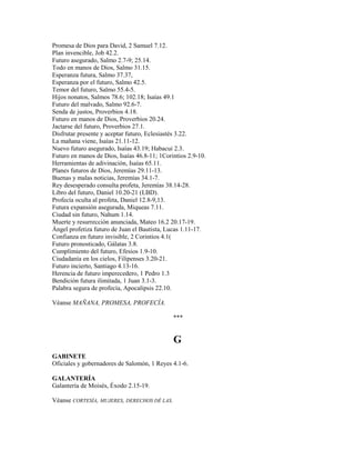 Promesa de Dios para David, 2 Samuel 7.12.
Plan invencible, Job 42.2.
Futuro asegurado, Salmo 2.7-9; 25.14.
Todo en manos de Dios, Salmo 31.15.
Esperanza futura, Salmo 37.37,
Esperanza por el futuro, Salmo 42.5.
Temor del futuro, Salmo 55.4-5.
Hijos nonatos, Salmos 78.6; 102.18; Isaías 49.1
Futuro del malvado, Salmo 92.6-7.
Senda de justos, Proverbios 4.18.
Futuro en manos de Dios, Proverbios 20.24.
Jactarse del futuro, Proverbios 27.1.
Disfrutar presente y aceptar futuro, Eclesiastés 3.22.
La mañana viene, Isaías 21.11-12.
Nuevo futuro asegurado, Isaías 43.19; Habacui 2.3.
Futuro en manos de Dios, Isaías 46.8-11; 1Corintios 2.9-10.
Herramientas de adivinación, Isaías 65.11.
Planes futuros de Dios, Jeremías 29.11-13.
Buenas y malas noticias, Jeremías 34.1-7.
Rey desesperado consulta profeta, Jeremías 38.14-28.
Libro del futuro, Daniel 10.20-21 (LBD).
Profecía oculta al profeta, Daniel 12.8-9,13.
Futura expansión asegurada, Miqueas 7.11.
Ciudad sin futuro, Nahum 1.14.
Muerte y resurrección anunciada, Mateo 16.2 20.17-19.
Ángel profetiza futuro de Juan el Bautista, Lucas 1.11-17.
Confianza en futuro invisible, 2 Corintios 4.1(
Futuro pronosticado, Gálatas 3.8.
Cumplimiento del futuro, Efesios 1.9-10.
Ciudadanía en los cielos, Filipenses 3.20-21.
Futuro incierto, Santiago 4.13-16.
Herencia de futuro imperecedero, 1 Pedro 1.3
Bendición futura ilimitada, 1 Juan 3.1-3.
Palabra segura de profecía, Apocalipsis 22.10.
Véanse MAÑANA, PROMESA, PROFECÍA.
***
G
GABINETE
Oficiales y gobernadores de Salomón, 1 Reyes 4.1-6.
GALANTERÍA
Galantería de Moisés, Éxodo 2.15-19.
Véanse CORTESÍA, MUJERES, DERECHOS DÉ LAS.
 