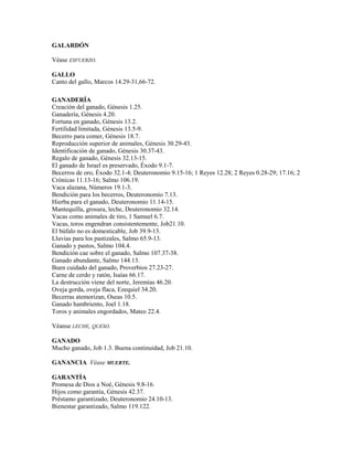 GALARDÓN
Véase ESFUERZO.
GALLO
Canto del gallo, Marcos 14.29-31,66-72.
GANADERÍA
Creación del ganado, Génesis 1.25.
Ganadería, Génesis 4.20.
Fortuna en ganado, Génesis 13.2.
Fertilidad limitada, Génesis 13.5-9.
Becerro para comer, Génesis 18.7.
Reproducción superior de animales, Génesis 30.29-43.
Identificación de ganado, Génesis 30.37-43.
Regalo de ganado, Génesis 32.13-15.
El ganado de Israel es preservado, Éxodo 9.1-7.
Becerros de oro, Éxodo 32.1-4; Deuteronomio 9.15-16; 1 Reyes 12.28; 2 Reyes 0.28-29; 17.16; 2
Crónicas 11.13-16; Salmo 106.19.
Vaca alazana, Números 19.1-3.
Bendición para los becerros, Deuteronomio 7.13.
Hierba para el ganado, Deuteronomio 11.14-15.
Mantequilla, grosura, leche, Deuteronomio 32.14.
Vacas como animales de tiro, 1 Samuel 6.7.
Vacas, toros engendran consistentemente, Job21.10.
El búfalo no es domesticable, Job 39.9-13.
Lluvias para los pastizales, Salmo 65.9-13.
Ganado y pastos, Salmo 104.4.
Bendición cae sobre el ganado, Salmo 107.37-38.
Ganado abundante, Salmo 144.13.
Buen cuidado del ganado, Proverbios 27.23-27.
Carne de cerdo y ratón, Isaías 66.17.
La destrucción viene del norte, Jeremías 46.20.
Oveja gorda, oveja flaca, Ezequiel 34.20.
Becerras atemorizan, Oseas 10.5.
Ganado hambriento, Joel 1.18.
Toros y animales engordados, Mateo 22.4.
Véanse LECHE, QUESO.
GANADO
Mucho ganado, Job 1.3. Buena continuidad, Job 21.10.
GANANCIA Véase MUERTE.
GARANTÍA
Promesa de Dios a Noé, Génesis 9.8-16.
Hijos como garantía, Génesis 42.37.
Préstamo garantizado, Deuteronomio 24.10-13.
Bienestar garantizado, Salmo 119.122.
 