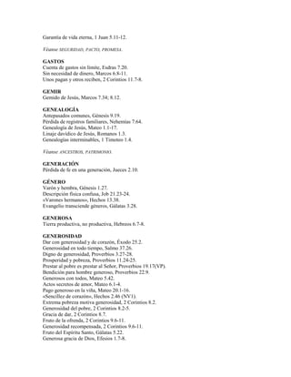 Garantía de vida eterna, 1 Juan 5.11-12.
Véanse SEGURIDAD, PACTO, PROMESA.
GASTOS
Cuenta de gastos sin límite, Esdras 7.20.
Sin necesidad de dinero, Marcos 6.8-11.
Unos pagan y otros reciben, 2 Corintios 11.7-8.
GEMIR
Gemido de Jesús, Marcos 7.34; 8.12.
GENEALOGÍA
Antepasados comunes, Génesis 9.19.
Pérdida de registros familiares, Nehemías 7.64.
Genealogía de Jesús, Mateo 1.1-17.
Linaje davídico de Jesús, Romanos 1.3.
Genealogías interminables, 1 Timoteo 1.4.
Véanse ANCESTROS, PATRIMONIO.
GENERACIÓN
Pérdida de fe en una generación, Jueces 2.10.
GÉNERO
Varón y hembra, Génesis 1.27.
Descripción física confusa, Job 21.23-24.
«Varones hermanos», Hechos 13.38.
Evangelio transciende géneros, Gálatas 3.28.
GENEROSA
Tierra productiva, no productiva, Hebreos 6.7-8.
GENEROSIDAD
Dar con generosidad y de corazón, Éxodo 25.2.
Generosidad en todo tiempo, Salmo 37.26.
Digno de generosidad, Proverbios 3.27-28.
Prosperidad y pobreza, Proverbios 11.24-25.
Prestar al pobre es prestar al Señor, Proverbios 19.17(VP).
Bendición para hombre generoso, Proverbios 22.9.
Generosos con todos, Mateo 5.42.
Actos secretos de amor, Mateo 6.1-4.
Pago generoso en la viña, Mateo 20.1-16.
«Sencillez de corazón», Hechos 2.46 (NV1).
Extrema pobreza motiva generosidad, 2 Corintios 8.2.
Generosidad del pobre, 2 Corintios 8.2-5.
Gracia de dar, 2 Corintios 8.7.
Fruto de la ofrenda, 2 Corintios 9.6-11.
Generosidad recompensada, 2 Corintios 9.6-11.
Fruto del Espíritu Santo, Gálatas 5.22.
Generosa gracia de Dios, Efesios 1.7-8.
 