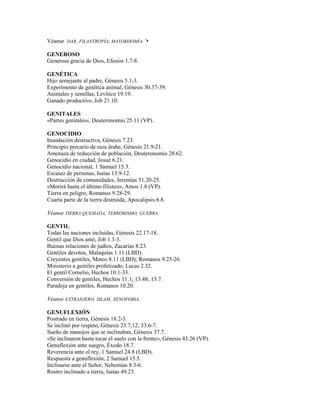 Véanse DAR, FILANTROPÍA, MAYORDOMÍA. '•
GENEROSO
Generosa gracia de Dios, Efesios 1.7-8.
GENÉTICA
Hijo semejante al padre, Génesis 5.1-3.
Experimento de genética animal, Génesis 30.37-39.
Animales y semillas, Levítico 19.19.
Ganado productivo, Job 21.10.
GENITALES
«Partes genitales», Deuteronomio 25.11 (VP).
GENOCIDIO
Inundación destructiva, Génesis 7.23.
Principio precario de raza árabe, Génesis 21.9-21.
Amenaza de reducción de población, Deuteronomio 28.62.
Genocidio en ciudad, Josué 6.21.
Genocidio nacional, 1 Samuel 15.3.
Escasez de personas, Isaías 13.9-12.
Destrucción de comunidades, Jeremías 51.20-25.
«Morirá hasta el último filisteo», Amos 1.8 (VP).
Tierra en peligro, Romanos 9.28-29.
Cuarta parte de la tierra destruida, Apocalipsis 6.8.
Véanse TIERRA QUEMADA, TERRORISMO, GUERRA.
GENTIL
Todas las naciones incluidas, Génesis 22.17-18.
Gentil que Dios amó, Job 1.1-3.
Buenas relaciones de judíos, Zacarías 8.23.
Gentiles devotos, Malaquías 1.11 (LBD).
Creyentes gentiles, Mateo 8.11 (LBD); Romanos 9.25-26.
Ministerio a gentiles profetizado, Lucas 2.32.
El gentil Cornelio, Hechos 10.1-33.
Conversión de gentiles, Hechos 11.1; 13.48; 15.7.
Paradoja en gentiles, Romanos 10.20.
Véanse EXTRANJERO, ISLAM, XENOFOBIA.
GENUFLEXIÓN
Postrado en tierra, Génesis 18.2-3.
Se inclinó por respeto, Génesis 23.7,12; 33.6-7.
Sueño de manojos que se inclinaban, Génesis 37.7.
«Se inclinaron hasta tocar el suelo con la frente», Génesis 43.26 (VP).
Genuflexión ante suegro, Éxodo 18.7.
Reverencia ante el rey, 1 Samuel 24.8 (LBD).
Respuesta a genuflexión, 2 Samuel 15.5.
Inclinarse ante el Señor, Nehemías 8.3-6.
Rostro inclinado a tierra, Isaías 49.23.
 