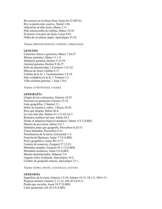 Reverencia en la futura Sion, Isaías 66.23 (RVA).
Rey se postra ante cautivo, Daniel 2.46.
Adoración al niño Jesús, Mateo 2.11.
Pide misericordia de rodillas, Mateo 18.26.
Se postra a los pies de Jesús, Lucas 8.41.
Orden de no adorar ángel, Apocalipsis 19.10.
Véanse IMPONER RESPETO, CORTESÍA, FORMALIDAD.
GENUINO
Cimientos falsos y genuinos, Mateo 7.24-27.
Mesías auténtico, Mateo 11.1-5.
Sabiduría genuina, Hechos 5.33-39.
Amistad genuina, Hechos 9.26-27.
Sello de autenticidad, 2 Corintios 1.21-22.
Marcas de Jesús, Gálatas 6.17.
Validez de la fe, 1 Tesalonicenses 1.8-10.
Hijo verdadero en la fe, 1 Timoteo 1.2.
Vida cristiana genuina, 1 Juan 2.4-6.
Véanse AUTENTICIDAD, VALIDEZ.
GEOGRAFÍA
Origen de los continentes, Génesis 10.25.
Naciones en gestación, Génesis 25.23.
Guía geográfica, 2 Samuel 2.1.
Señor de montes y valles, 1 Reyes 20.28.
Ríos que alegran, Salmo 46.4.
La roca más alta, Salmos 61.1-2; 62.2,6-7.
Remotos confines del mar, Salmo 65.5.
Desde el amanecer hasta el atardecer, Salmo 113.3 (LBD).
Montes de provisión, Salmo 121.1.
Sabiduría antes que geografía, Proverbios 8.24-31.
Tierra habitable, Proverbios 8.31.
Permanencia de la tierra, Eclesiastés 1.4.
Función de Damasco, Isaías 7.7-9 (LBD).
Polvo geográfico, Isaías 40.15-17.
Centros de comercio, Ezequiel 27.12-23.
Montañas amadas, Ezequiel 36.1-12 (LBD).
Montañas oceánicas, Jonás 2.6 (LBD).
Montes desmenuzados, Habacuc 3.6.
Gigante sobre el planeta, Apocalipsis 10.2.
Cambio de geografía marina, Apocalipsis 21.1.
Véanse TIERRA, MONTE, NATURALEZA, OCÉANO,
GEOLOGÍA
Superficie de la tierra, Génesis 1.9-10; Salmos 18.15; 24.1-2; 104.5-13.
Riqueza mineral, Génesis 2.11-12; Job 28.5-6,9-11.
Piedra que escucha, Josué 24.27 (LBD).
Calor geotermal, Job 28.5-6 (LBD).
 