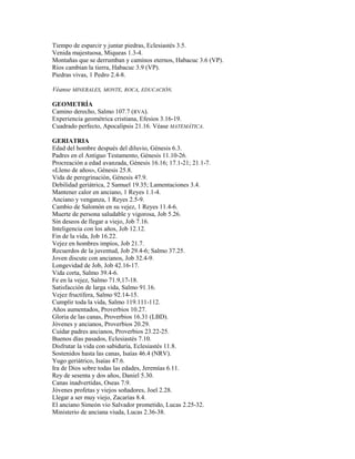 Tiempo de esparcir y juntar piedras, Eclesiastés 3.5.
Venida majestuosa, Miqueas 1.3-4.
Montañas que se derrumban y caminos eternos, Habacuc 3.6 (VP).
Ríos cambian la tierra, Habacuc 3.9 (VP).
Piedras vivas, 1 Pedro 2.4-8.
Véanse MINERALES, MONTE, ROCA, EDUCACIÓN.
GEOMETRÍA
Camino derecho, Salmo 107.7 (RVA).
Experiencia geométrica cristiana, Efesios 3.16-19.
Cuadrado perfecto, Apocalipsis 21.16. Véase MATEMÁTICA.
GERIATRIA
Edad del hombre después del diluvio, Génesis 6.3.
Padres en el Antiguo Testamento, Génesis 11.10-26.
Procreación a edad avanzada, Génesis 16.16; 17.1-21; 21.1-7.
«Lleno de años», Génesis 25.8.
Vida de peregrinación, Génesis 47.9.
Debilidad geriátrica, 2 Samuel 19.35; Lamentaciones 3.4.
Mantener calor en anciano, 1 Reyes 1.1-4.
Anciano y venganza, 1 Reyes 2.5-9.
Cambio de Salomón en su vejez, 1 Reyes 11.4-6.
Muerte de persona saludable y vigorosa, Job 5.26.
Sin deseos de llegar a viejo, Job 7.16.
Inteligencia con los años, Job 12.12.
Fin de la vida, Job 16.22.
Vejez en hombres impíos, Job 21.7.
Recuerdos de la juventud, Job 29.4-6; Salmo 37.25.
Joven discute con ancianos, Job 32.4-9.
Longevidad de Job, Job 42.16-17.
Vida corta, Salmo 39.4-6.
Fe en la vejez, Salmo 71.9,17-18.
Satisfacción de larga vida, Salmo 91.16.
Vejez fructífera, Salmo 92.14-15.
Cumplir toda la vida, Salmo 119.111-112.
Años aumentados, Proverbios 10.27.
Gloria de las canas, Proverbios 16.31 (LBD).
Jóvenes y ancianos, Proverbios 20.29.
Cuidar padres ancianos, Proverbios 23.22-25.
Buenos días pasados, Eclesiastés 7.10.
Disfrutar la vida con sabiduría, Eclesiastés 11.8.
Sostenidos hasta las canas, Isaías 46.4 (NRV).
Yugo geriátrico, Isaías 47.6.
Ira de Dios sobre todas las edades, Jeremías 6.11.
Rey de sesenta y dos años, Daniel 5.30.
Canas inadvertidas, Oseas 7.9.
Jóvenes profetas y viejos soñadores, Joel 2.28.
Llegar a ser muy viejo, Zacarías 8.4.
El anciano Simeón vio Salvador prometido, Lucas 2.25-32.
Ministerio de anciana viuda, Lucas 2.36-38.
 