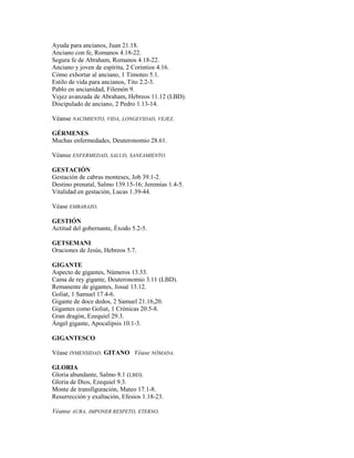 Ayuda para ancianos, Juan 21.18.
Anciano con fe, Romanos 4.18-22.
Segura fe de Abraham, Romanos 4.18-22.
Anciano y joven de espíritu, 2 Corintios 4.16.
Cómo exhortar al anciano, 1 Timoteo 5.1.
Estilo de vida para ancianos, Tito 2.2-3.
Pablo en ancianidad, Filemón 9.
Vejez avanzada de Abraham, Hebreos 11.12 (LBD).
Discipulado de anciano, 2 Pedro 1.13-14.
Véanse NACIMIENTO, VIDA, LONGEVIDAD, VEJEZ.
GÉRMENES
Muchas enfermedades, Deuteronomio 28.61.
Véanse ENFERMEDAD, SALUD, SANEAMIENTO.
GESTACIÓN
Gestación de cabras monteses, Job 39.1-2.
Destino prenatal, Salmo 139.15-16; Jeremías 1.4-5.
Vitalidad en gestación, Lucas 1.39-44.
Véase EMBARAZO.
GESTIÓN
Actitud del gobernante, Éxodo 5.2-5.
GETSEMANI
Oraciones de Jesús, Hebreos 5.7.
GIGANTE
Aspecto de gigantes, Números 13.33.
Cama de rey gigante, Deuteronomio 3.11 (LBD).
Remanente de gigantes, Josué 13.12.
Goliat, 1 Samuel 17.4-6.
Gigante de doce dedos, 2 Samuel 21.16,20.
Gigantes como Goliat, 1 Crónicas 20.5-8.
Gran dragón, Ezequiel 29.3.
Ángel gigante, Apocalipsis 10.1-3.
GIGANTESCO
Véase INMENSIDAD. GITANO Véase NÓMADA.
GLORIA
Gloria abundante, Salmo 8.1 (LBD).
Gloria de Dios, Ezequiel 9.3.
Monte de transfiguración, Mateo 17.1-8.
Resurrección y exaltación, Efesios 1.18-23.
Véanse AURA, IMPONER RESPETO, ETERNO.
 