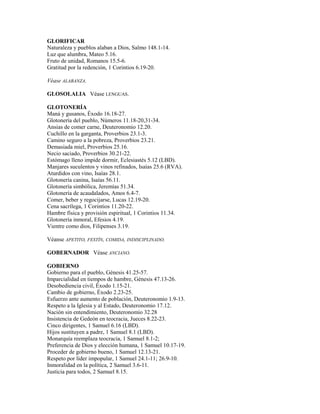 GLORIFICAR
Naturaleza y pueblos alaban a Dios, Salmo 148.1-14.
Luz que alumbra, Mateo 5.16.
Fruto de unidad, Romanos 15.5-6.
Gratitud por la redención, 1 Corintios 6.19-20.
Véase ALABANZA.
GLOSOLALIA Véase LENGUAS.
GLOTONERÍA
Maná y gusanos, Éxodo 16.18-27.
Glotonería del pueblo, Números 11.18-20,31-34.
Ansias de comer carne, Deuteronomio 12.20.
Cuchillo en la garganta, Proverbios 23.1-3.
Camino seguro a la pobreza, Proverbios 23.21.
Demasiada miel, Proverbios 25.16.
Necio saciado, Proverbios 30.21-22.
Estómago lleno impide dormir, Eclesiastés 5.12 (LBD).
Manjares suculentos y vinos refinados, Isaías 25.6 (RVA).
Aturdidos con vino, Isaías 28.1.
Glotonería canina, Isaías 56.11.
Glotonería simbólica, Jeremías 51.34.
Glotonería de acaudalados, Amos 6.4-7.
Comer, beber y regocijarse, Lucas 12.19-20.
Cena sacrílega, 1 Corintios 11.20-22.
Hambre física y provisión espiritual, 1 Corintios 11.34.
Glotonería inmoral, Efesios 4.19.
Vientre como dios, Filipenses 3.19.
Véanse APETITO, FESTÍN, COMIDA, INDISCIPLINADO.
GOBERNADOR Véase ANCIANO.
GOBIERNO
Gobierno para el pueblo, Génesis 41.25-57.
Imparcialidad en tiempos de hambre, Génesis 47.13-26.
Desobediencia civil, Éxodo 1.15-21.
Cambio de gobierno, Éxodo 2.23-25.
Esfuerzo ante aumento de población, Deuteronomio 1.9-13.
Respeto a la Iglesia y al Estado, Deuteronomio 17.12.
Nación sin entendimiento, Deuteronomio 32.28
Insistencia de Gedeón en teocracia, Jueces 8.22-23.
Cinco dirigentes, 1 Samuel 6.16 (LBD).
Hijos sustituyen a padre, 1 Samuel 8.1 (LBD).
Monarquía reemplaza teocracia, 1 Samuel 8.1-2;
Preferencia de Dios y elección humana, 1 Samuel 10.17-19.
Proceder de gobierno bueno, 1 Samuel 12.13-21.
Respeto por líder impopular, 1 Samuel 24.1-11; 26.9-10.
Inmoralidad en la política, 2 Samuel 3.6-11.
Justicia para todos, 2 Samuel 8.15.
 
