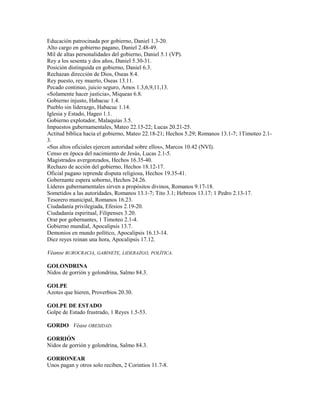 Educación patrocinada por gobierno, Daniel 1.3-20.
Alto cargo en gobierno pagano, Daniel 2.48-49.
Mil de altas personalidades del gobierno, Daniel 5.1 (VP).
Rey a los sesenta y dos años, Daniel 5.30-31.
Posición distinguida en gobierno, Daniel 6.3.
Rechazan dirección de Dios, Oseas 8.4.
Rey puesto, rey muerto, Oseas 13.11.
Pecado continuo, juicio seguro, Amos 1.3,6,9,11,13.
«Solamente hacer justicia», Miqueas 6.8.
Gobierno injusto, Habacuc 1.4.
Pueblo sin liderazgo, Habacuc 1.14.
Iglesia y Estado, Hageo 1.1.
Gobierno explotador, Malaquías 3.5.
Impuestos gubernamentales, Mateo 22.15-22; Lucas 20.21-25.
Actitud bíblica hacia el gobierno, Mateo 22.18-21; Hechos 5.29; Romanos 13.1-7; 1Timoteo 2.1-
3.
«Sus altos oficiales ejercen autoridad sobre ellos», Marcos 10.42 (NVI).
Censo en época del nacimiento de Jesús, Lucas 2.1-5.
Magistrados avergonzados, Hechos 16.35-40.
Rechazo de acción del gobierno, Hechos 18.12-17.
Oficial pagano reprende disputa religiosa, Hechos 19.35-41.
Gobernante espera soborno, Hechos 24.26.
Líderes gubernamentales sirven a propósitos divinos, Romanos 9.17-18.
Sometidos a las autoridades, Romanos 13.1-7; Tito 3.1; Hebreos 13.17; 1 Pedro 2.13-17.
Tesorero municipal, Romanos 16.23.
Ciudadanía privilegiada, Efesios 2.19-20.
Ciudadanía espiritual, Filipenses 3.20.
Orar por gobernantes, 1 Timoteo 2.1-4.
Gobierno mundial, Apocalipsis 13.7.
Demonios en mundo político, Apocalipsis 16.13-14.
Diez reyes reinan una hora, Apocalipsis 17.12.
Véanse BUROCRACIA, GABINETE, LIDERAZGO, POLÍTICA.
GOLONDRINA
Nidos de gorrión y golondrina, Salmo 84.3.
GOLPE
Azotes que hieren, Proverbios 20.30.
GOLPE DE ESTADO
Golpe de Estado frustrado, 1 Reyes 1.5-53.
GORDO Véase OBESIDAD.
GORRIÓN
Nidos de gorrión y golondrina, Salmo 84.3.
GORRONEAR
Unos pagan y otros solo reciben, 2 Corintios 11.7-8.
 