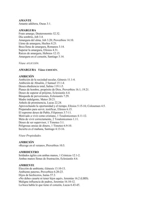 AMANTE
Amante adúltera, Oseas 3.1.
AMARGURA
Fruto amargo, Deuteronomio 32.32.
Día sombrío, Job 3.4.
Amargura del alma, Job 3.20; Proverbios 14.10.
Lleno de amargura, Hechos 8.23.
Boca llena de amargura, Romanos 3.14.
Superar la amargura, Efesios 4.31.
Raíces de amargura, Hebreos 12.15.
Amargura en el corazón, Santiago 3.14.
Véase AFLICCIÓN.
AMARGURA Véase EMOCIÓN.
AMBICIÓN
Ambición de la sociedad secular, Génesis 11.1-4.
Ambición de Absalón, 2 Samuel 15.1-4.
Desea obediencia total, Salmo 119.1-5.
Planes de hombre, propósito de Dios, Proverbios 16.1; 19.21.
Deseo de superar al prójimo, Eclesiastés 4.4.
Búsqueda de perversiones, Eclesiastés 7.29.
Madre indulgente, Mateo 20.21.
Anhelo de prominencia, Lucas 22.24.
Aprovechando la oportunidad y el tiempo, Efesios 5.15-16; Colosenses 4.5.
Preparados para servir, testificar, Efesios 6.15.
El supremo deseo de Pablo, Filipenses 3.7-11.
Motivado a vivir como cristiano, 1 Tesalonicenses 4.11-12.
Meta de vivir correctamente, 2 Tesalonicenses 1.11.
Deseo de ser supervisor, 1 Timoteo 3.1.
Peligrosas ansias de dinero, 1 Timoteo 6.9-10.
Incierto es el mañana, Santiago 4.13-16.
Véase Propiedades.
AMBICIÓN
«Recoge en el verano», Proverbios 10.5.
AMBIDEXTRO
Soldados ágiles con ambas manos, 1 Crónicas 12.1-2.
Ambas manos llenas de frustración, Eclesiastés 4.6.
AMBIENTE
Elección de ambiente, Génesis 13.10-13.
Ambiente paterno, Proverbios 6.20-23.
Hijos de hechiceros, Isaías 57.3.
«No debes casarte ni tener hijos aquí», Jeremías 16.2 (LBD).
Maligna influencia de padres, Jeremías 16.10-12.
La boca habla lo que tiene el corazón, Lucas 6.43-45.
 