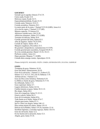 GOURMET
Guisado que le agrada, Génesis 27.4,7,9.
Carne asada, Éxodo 12.8.
Delicioso maná, Éxodo 16.31.
Especialidad prohibida, Éxodo 23.19.
Comida santa, Números 18.8-13.
Comida aromática, Números 28.2.
La mejor parte de la carne, 1 Samuel 9.23-24 (LBD); Amos 6.4.
«Un convite regio», 2 Samuel 13.27 (BJ).
Mejores especias, 2 Crónicas 9.9.
Aborrecer comida suave, Job 33.20.
«Delicioso alimento», Salmo 23.5 (LBD).
Torrentes de delicias, Salmo 36.8.
Comida gourmet del alma, Salmo 63.5.
«Pan de ángeles», Salmo 78.25 (VP).
Comida de impíos, Salmo 141.4.
Manjares engañosos, Proverbios 23.3.
De gourmet a desperdicios, Lamentaciones 4.5 (VP).
Comida gourmet para sacerdotes, Ezequiel 44.28-31.
Se evita comida gourmet, Daniel 1.8-16; 10.2-3.
Prefieren cordero, Amos 6.4.
Higos gourmet, Miqueas 7.1 (LBD).
Comida dulce amarga vientre, Apocalipsis 10.10.
Véanse BANQUETE, MANJARES, FESTÍN, COMIDA, REFRIGERACIÓN, DULZURA, SABOREAR
GOZO
Trompetas de gozo, Números 10.10.
Gozo del Señor, Deuteronomio 30.10.
Gozo de la salvación, 1 Samuel 2.1; Esdras 6.22;
Salmos 13.5; 16.5-11; 20.5; 64.10; Habacuc 3.18.
Atributo divino, 1 Samuel 2.21.
Gozo de Dios como fortaleza, Nehemías 8.10.
La Biblia es fuente de gozo, Nehemías 8.17-18.
Ira inflamada, Salmo 2.12.
Gozo espiritual, Salmo 4.7.
Lugares deleitosos, Salmo 16.5-6.
Cambia lamento en gozo, Salmo 30.11-12.
Río alegre, Salmo 46.4.
Gozo de evangelizar, Salmo 51.12-13.
Gracia y gloria, Salmo 84,11.
Gozo de avivamiento, Salmo 85.6.
Toda fuente en el Señor, Salmo 87.6-7.
Alegría para justos, Salmo 97.11.
Servir a Dios con alegría, Salmo 100.1-2.
Dios estima muerte de santos, Salmo 116.15.
Delicias de la Palabra, Salmo 119.24; Jeremías 15.16.
Siembran lágrimas y cosechan regocijo, Salmo 126.5-6.
Gozo de salvación, Isaías 12.2.
En las fuentes de la salvación, Isaías 12.3.
Alegría, gozo, Isaías 35.10.
 