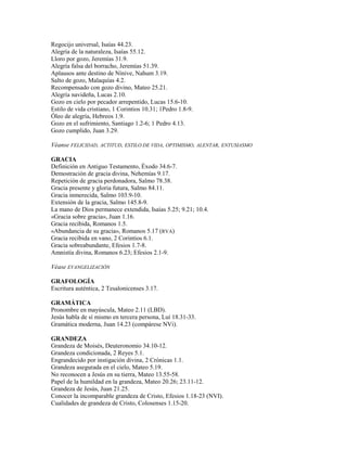 Regocijo universal, Isaías 44.23.
Alegría de la naturaleza, Isaías 55.12.
Lloro por gozo, Jeremías 31.9.
Alegría falsa del borracho, Jeremías 51.39.
Aplausos ante destino de Nínive, Nahum 3.19.
Salto de gozo, Malaquías 4.2.
Recompensado con gozo divino, Mateo 25.21.
Alegría navideña, Lucas 2.10.
Gozo en cielo por pecador arrepentido, Lucas 15.6-10.
Estilo de vida cristiano, 1 Corintios 10.31; 1Pedro 1.8-9.
Óleo de alegría, Hebreos 1.9.
Gozo en el sufrimiento, Santiago 1.2-6; 1 Pedro 4.13.
Gozo cumplido, Juan 3.29.
Véanse FELICIDAD, ACTITUD, ESTILO DE VIDA, OPTIMISMO, ALENTAR, ENTUSIASMO
GRACIA
Definición en Antiguo Testamento, Éxodo 34.6-7.
Demostración de gracia divina, Nehemías 9.17.
Repetición de gracia perdonadora, Salmo 78.38.
Gracia presente y gloria futura, Salmo 84.11.
Gracia inmerecida, Salmo 103.9-10.
Extensión de la gracia, Salmo 145.8-9.
La mano de Dios permanece extendida, Isaías 5.25; 9.21; 10.4.
«Gracia sobre gracia», Juan 1.16.
Gracia recibida, Romanos 1.5.
«Abundancia de su gracia», Romanos 5.17 (RVA)
Gracia recibida en vano, 2 Corintios 6.1.
Gracia sobreabundante, Efesios 1.7-8.
Amnistía divina, Romanos 6.23; Efesios 2.1-9.
Véase EVANGELIZACIÓN
GRAFOLOGÍA
Escritura auténtica, 2 Tesalonicenses 3.17.
GRAMÁTICA
Pronombre en mayúscula, Mateo 2.11 (LBD).
Jesús habla de sí mismo en tercera persona, Luí 18.31-33.
Gramática moderna, Juan 14.23 (compárese NVi).
GRANDEZA
Grandeza de Moisés, Deuteronomio 34.10-12.
Grandeza condicionada, 2 Reyes 5.1.
Engrandecido por instigación divina, 2 Crónicas 1.1.
Grandeza asegurada en el cielo, Mateo 5.19.
No reconocen a Jesús en su tierra, Mateo 13.55-58.
Papel de la humildad en la grandeza, Mateo 20.26; 23.11-12.
Grandeza de Jesús, Juan 21.25.
Conocer la incomparable grandeza de Cristo, Efesios 1.18-23 (NVI).
Cualidades de grandeza de Cristo, Colosenses 1.15-20.
 