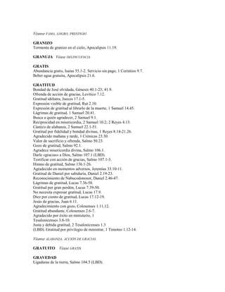 Véanse FAMA, LOGRO, PRESTIGIO
GRANIZO
Tormenta de granizo en el cielo, Apocalipsis 11.19.
GRANUJA Véase DELINCUENCIA
GRATIS
Abundancia gratis, Isaías 55.1-2. Servicio sin pago, 1 Corintios 9.7.
Beber agua gratuita, Apocalipsis 21.6.
GRATITUD
Bondad de José olvidada, Génesis 40.1-23; 41.9.
Ofrenda de acción de gracias, Levítico 7.12.
Gratitud idólatra, Jueces 17.1-5.
Expresión visible de gratitud, Rut 2.10.
Expresión de gratitud al librarlo de la muerte, 1 Samuel 14.45.
Lágrimas de gratitud, 1 Samuel 20.41.
Busca a quién agradecer, 2 Samuel 9.1.
Reciprocidad en misericordia, 2 Samuel 10.2; 2 Reyes 4.13.
Cántico de alabanza, 2 Samuel 22.1-51.
Gratitud por fidelidad y bondad divinas, 1 Reyes 8.14-21.26.
Agradecido mañana y tarde, 1 Crónicas 23.30.
Valor de sacrificio y ofrenda, Salmo 50.23.
Gozo de gratitud, Salmo 92.1.
Agradece misericordia divina, Salmo 106.1.
Darle «gracias» a Dios, Salmo 107.1 (LBD).
Testificar con acción de gracias, Salmo 107.1-3.
Himno de gratitud, Salmo 136.1-26.
Agradecido en momentos adversos, Jeremías 33.10-11.
Gratitud de Daniel por sabiduría, Daniel 2.19-23.
Reconocimiento de Nabucodonosor, Daniel 2.46-47.
Lágrimas de gratitud, Lucas 7.36-50.
Gratitud por gran perdón, Lucas 7.39-50.
No necesita expresar gratitud, Lucas 17.9.
Diez por ciento de gratitud, Lucas 17.12-19.
Jesús da gracias, Juan 6.11.
Agradecimiento con gozo, Colosenses 1.11,12.
Gratitud abundante, Colosenses 2.6-7.
Agradecido por éxito en ministerio, 1
Tesalonicenses 3.8-10.
Justa y debida gratitud, 2 Tesalonicenses 1.3
(LBD). Gratitud por privilegio de ministrar, 1 Timoteo 1.12-14.
Véanse ALABANZA, ACCIÓN DE GRACIAS.
GRATUITO Véase GRATIS
GRAVEDAD
Ligaduras de la tierra, Salmo 104.5 (LBD).
 