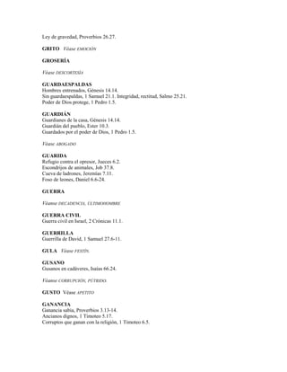 Ley de gravedad, Proverbios 26.27.
GRITO Véase EMOCIÓN
GROSERÍA
Véase DESCORTESÍA
GUARDAESPALDAS
Hombres entrenados, Génesis 14.14.
Sin guardaespaldas, 1 Samuel 21.1. Integridad, rectitud, Salmo 25.21.
Poder de Dios protege, 1 Pedro 1.5.
GUARDIÁN
Guardianes de la casa, Génesis 14.14.
Guardián del pueblo, Ester 10.3.
Guardados por el poder de Dios, 1 Pedro 1.5.
Véase ABOGADO
GUARIDA
Refugio contra el opresor, Jueces 6.2.
Escondrijos de animales, Job 37.8.
Cueva de ladrones, Jeremías 7.11.
Foso de leones, Daniel 6.6-24.
GUERRA
Véanse DECADENCIA, ÚLTIMOHOMBRE
GUERRA CIVIL
Guerra civil en Israel, 2 Crónicas 11.1.
GUERRILLA
Guerrilla de David, 1 Samuel 27.6-11.
GULA Véase FESTÍN.
GUSANO
Gusanos en cadáveres, Isaías 66.24.
Véanse CORRUPCIÓN, PÚTRIDO.
GUSTO Véase APETITO
GANANCIA
Ganancia sabia, Proverbios 3.13-14.
Ancianos dignos, 1 Timoteo 5.17.
Corruptos que ganan con la religión, 1 Timoteo 6.5.
 