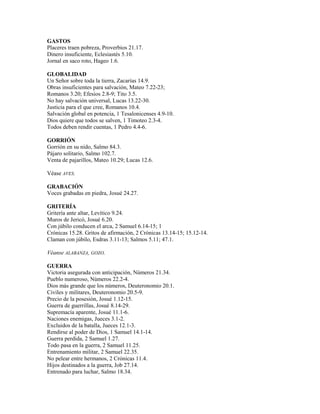GASTOS
Placeres traen pobreza, Proverbios 21.17.
Dinero insuficiente, Eclesiastés 5.10.
Jornal en saco roto, Hageo 1.6.
GLOBALIDAD
Un Señor sobre toda la tierra, Zacarías 14.9.
Obras insuficientes para salvación, Mateo 7.22-23;
Romanos 3.20; Efesios 2.8-9; Tito 3.5.
No hay salvación universal, Lucas 13.22-30.
Justicia para el que cree, Romanos 10.4.
Salvación global en potencia, 1 Tesalonicenses 4.9-10.
Dios quiere que todos se salven, 1 Timoteo 2.3-4.
Todos deben rendir cuentas, 1 Pedro 4.4-6.
GORRIÓN
Gorrión en su nido, Salmo 84.3.
Pájaro solitario, Salmo 102.7.
Venta de pajarillos, Mateo 10.29; Lucas 12.6.
Véase AVES.
GRABACIÓN
Voces grabadas en piedra, Josué 24.27.
GRITERÍA
Gritería ante altar, Levítico 9.24.
Muros de Jericó, Josué 6.20.
Con júbilo conducen el arca, 2 Samuel 6.14-15; 1
Crónicas 15.28. Gritos de afirmación, 2 Crónicas 13.14-15; 15.12-14.
Claman con júbilo, Esdras 3.11-13; Salmos 5.11; 47.1.
Véanse ALABANZA, GOZO.
GUERRA
Victoria asegurada con anticipación, Números 21.34.
Pueblo numeroso, Números 22.2-4.
Dios más grande que los números, Deuteronomio 20.1.
Civiles y militares, Deuteronomio 20.5-9.
Precio de la posesión, Josué 1.12-15.
Guerra de guerrillas, Josué 8.14-29.
Supremacía aparente, Josué 11.1-6.
Naciones enemigas, Jueces 3.1-2.
Excluidos de la batalla, Jueces 12.1-3.
Rendirse al poder de Dios, 1 Samuel 14.1-14.
Guerra perdida, 2 Samuel 1.27.
Todo pasa en la guerra, 2 Samuel 11.25.
Entrenamiento militar, 2 Samuel 22.35.
No pelear entre hermanos, 2 Crónicas 11.4.
Hijos destinados a la guerra, Job 27.14.
Entrenado para luchar, Salmo 18.34.
 