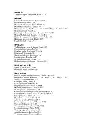 HABITAR
Tierra creada para ser habitada, Isaías 45.18.
HÁBITO
Servir a Dios habitualmente, Génesis 24.40.
Pecado habitual, Salmo 9.29.
Maldecir habitualmente, Salmo 109.17-19.
Desobediencia habitual, Jeremías 2.5.
Habituados a hacer el mal, Jeremías 13.23; 22.21; Miqueas2.1; Efesios 2.2.
Idolatría habitual, Oseas 4.12.
Fortaleza y confianza constante, Romanos 5.4-5 (LBD).
Hospitalidad habitual, Romanos 12.13 (LBD).
Hábito de vida espiritual, Gálatas 5.16; 2 Pedro 1.5-8.
Habituados a la esclavitud, 2 Pedro 2.19.
Pecado habitual, 1 Juan 3.9.
HABLADOR
Tardo de habla y torpe de lengua, Éxodo 4.10.
Como viento impetuoso, Job 8.2.
Engaña al hablar, Proverbios 26.24-26.
Prisa verbal, Eclesiastés 5.2.
No pecar con la boca, Eclesiastés 5.6.
Puro escándalo, Jeremías 46.17.
Acusado de palabrero, Hechos 17.18.
Habla con un poco de locura, 2 Corintios 11.1.
HABLAR POR SEÑAS
Manos en alto, Éxodo 17.8-13.
Hablan por señas, Lucas 1.62-63.
HACENDADO
Primera ocupación de la humanidad, Génesis 2.15; 3.23.
Hacendados famosos, Génesis 4.2; 9.20; 1 Reyes 19.19; 1 Crónicas 27.26.
Siembra y cosecha, Génesis 8.22.
Carne para comer, Génesis 9.3.
El hacendado Noé, Génesis 9.20.
Próspero hacendado, Génesis 26.12-15.
Descanso del hacendado, Levítlco 25.1-4.
Mucho ganado, Deuteronomio 3.19.
Celebración de los trasquiladores, 2 Samuel 13.23-29.
Llamado de hacendado al ministerio, 1 Reyes 19.19-21.
Rey y ganadero, 2 Reyes 3.4.
Hacendados ausentes, 2 Reyes 8.1-6.
Amor por la tierra, 2 Crónicas 26.10.
Levitas regresan a su tierra, Nehemías 13.10.
Buen ganado de cría, Job 21.10.
Como cerca derribada, Salmo 62.3; 80.12.
Rayos matan ganado, Salmo 78.48.
Cultivo próspero, Proverbios 3.9-10.
Agricultor perezoso, Proverbios 20.4.
Venta de productos, Proverbios 27.26.
 