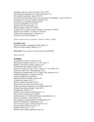 Abundancia del que cultiva, Proverbios 28.19 (VP).
Demasiada preocupación por el clima, Eclesiastés 11.4.
Dios enseña al agricultor, Isaías 28.24-29.
«El alimento que produzca la tierra será sustancioso y abundante», Isaías 30.23(VA).
Ganaderos que van con el rebaño, Jeremías 31.24.
Oveja flaca y oveja gorda, Ezequiel 34.20.
Lamento de labradores, Amos 5.16.
Sustento de la tierra, Zacarías 13.5.
«Reses cebadas», Mateo 22.4 (NVI).
«Ustedes son el campo de cultivo de Dios», 1Corintios 3.9 (NVI).
Ilustración de siembra, 1 Corintios 15.36 (VP).
Trabajo duro recompensado, 2 Timoteo 2.6.
Paciente con el clima, Santiago 5.7.
Véanse AGRICULTURA, GANADERÍA, COSECHA, SEMILLA, TIERRA.
HACER CASO
Agradar al hombre y desagradar a Dios, Mateo 6.1.
Hacer caso del evangelio, Hebreos 2.1-3.
HALAGO Véanse LISONJA, RECONOCIMIENTO HALITOSIS
Véase ALIENTO.
HAMBRE
Gran hambre en la tierra, Génesis 12.10.
Motivado por hambre, Génesis 12.10; 26.1; Rut 1.1.
Hambre vaticinada en sueños, Génesis 41.27.
El hambre los hace delirar, Éxodo 16.2-3.
Escasez de comida, Levítico 26.26; 1 Reyes 17.7-16; 2 Reyes 25.3.
Deseos de comer carne, Deuteronomio 12.20.
Canibalismo, Deuteronomio 28.53; 2 Reyes 6.28; Jeremías 14.1-6.
Soldados hambrientos, 1 Samuel 14.24-30.
Causa de hambruna, 2 Samuel 21.1.
Inflación debido al hambre, 2 Reyes 6.25.
Comida entre espinos, Job 5.5.
Robo de comida, Proverbios 6.30-31.
Motivado por el hambre, Proverbios 16.26.
Sueña con comida y despierta en la realidad, Isaías 29.8.
Trabajar duro produce hambre, Isaías 44.12.
Comida gratis, Isaías 55.1-2.
Pueblo en busca de pan, Lamentaciones 1.11.
Hijos mueren en brazos de sus madres,
Lamentaciones 2.12. Niños hambrientos, Lamentaciones 4.4.
Muertos de hambre, Lamentaciones 4.9.
Pan asegurado a riesgo de muerte, Lamentaciones 5.9.
Fiebre por hambruna, Lamentaciones 5.10.
Gran escasez de agua y comida, Ezequiel 4.16-17.
Cosecha perdida, Oseas 9.2; Joel 1.11.
Hambre intensa, Joel 1.17-18.
Hambre causa rechazo espiritual, Amos 4.6.
 