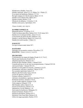 Hambrientos rebeldes, Amos 4.6.
Hambre espiritual, Amos 8.11-12; Mateo 5.6; 1 Pedro 2.2.
Fe en época de hambruna, Habacuc 3.17-18.
Recogen espigas en el día de reposo, Mateo 12.1-8.
Hambre en los últimos días, Mateo 24.7.
Hambre romana, Hechos 11.28.
Obstáculo de alabanza, 1 Corintios 11.34.
Hambre como juicio, Apocalipsis 18.8.
Véanse HAMBRE, SED, SEQUÍA.
HAMBRE ESPIRITUAL
Búsqueda ansiosa, 2 Crónicas 15.15.
Todos los deseos para Dios, Salmos 38.9; 73.25; Isaías 26.9.
Hambre de oír mensaje de Dios, Amos 8.11-12.
Conocimiento de gloria de Dios, Habacuc 2.14.
Hambre y sed de justicia, Mateo 5.6; Lucas 6.21.
Hambre de recién nacidos, 1 Pedro 2.2.
HARAGÁN
Los que no hacen nada, Isaías 30.7.
HASTIARSE
Hastiados de sus propios consejos, Proverbios 1.31.
HAZAÑAS Véanse AUDACIA, VALENTÍA.
HECHICERÍA
Confrontación con magos de Egipto, Éxodo 4.1-5; 7.6-12.
Muerte para hechiceros, Éxodo 22.18.
Abandona hechicería, Números 24.1.
Profeta de Dios llamado vidente, 1 Samuel 9.8-9.
Consulta adivina en vez de orar con arrepentimiento, 1 Samuel 28.5-20.
Adivina de Endor, 1 Samuel 28.5-25.
Hombre no tiene poder de resucitar, 2 Samuel 12.22-23.
Encantadores, adivinos y amuletos, 2 Reyes 23.24.
No consultar espiritistas, Isaías 8.19.
Muertos dan bienvenida, Isaías 14.9-10.
Locura de agoreros, Isaías 44.25.
Fortuna y destino, Isaías 65.11.
Adivinos, encantadores y agoreros, Jeremías 27.9-15.
Profetizan mentiras, Jeremías 27.9-15.
Uso de vendas mágicas, Ezequiel 13.20.
Velos mágicos, Ezequiel 13.18.
Mal llamados sabios, Daniel 2.1-4.
Fracaso de hechiceros, Daniel 5.7-8.
Sahumerios a la red, Habacuc 1.16.
Juicio para los hechiceros, Malaquías 3.5.
Simón de Samaría, Hechos 8.9-11.
Hechicero prestigioso, Hechos 8.9-11.
Hechicero visto como Dios, Hechos 8.10.
Libros de magia quemados, Hechos 19.19.
 