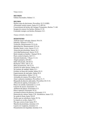 Véase MAGIA.
HECHIZO
Gálatas fascinados, Gálatas 3.1.
HECHOS
Hechos antes de decisiones, Proverbios 18.13 (LBD).
«Presentad vuestra causa», Isaías 41.21 (RVA).
Conocimiento de hechos del Antiguo Testamento, Hechos 7.1-60.
Incapaz de conocer los hechos, Hechos 21.34.
Contender siempre con hechos, Romanos 14.1.
Véanse OPINIÓN, PREJUICIO.
HEDONISMO
Ardid de mujer malvada, Génesis 39.6-19.
Soberbia, Números 15.30-31.
Violación, Deuteronomio 22.23-29.
Masturbación, Deuteronomio 23.9-14.
Hombre fuerte y sexo, Jueces 15.1-2.
Atracción por prostituta, Jueces 16.1.
Actividad homosexual, Jueces 19.22.
Botín tomado en batalla, 1 Samuel 30.16.
Pacto contra la lujuria, Job 31.1.
Salomón hedonista, 1 Reyes 11.1-6.
Alegría pasajera, Job 20.5.
Sabor del pecado, Job 20.12.
Rechazan a Dios, Job 21.14.
Ideas pecaminosas, Job 22.15.
Jactarse de malos deseos, Salmo 10.3.
No jactarse de maldad, Salmo 52.1.
Errantes en busca de comida, Salmo 59.15.
Esparcimiento de malvados, Salmo 92.9.
Deseos perecederos, Salmo 112.10.
Artimañas de ramera, Proverbios 7.6-23.
Amor a placeres mundanos, Proverbios 21.17.
Búsqueda de placeres adecuados, Proverbios 24.13-14.
Aflicción de espíritu, Eclesiastés 1.17.
Placer sin sentido, Eclesiastés 2.1-3,10.
Canción de necios, Eclesiastés 7.5.
Alabanza del placer, Eclesiastés 8.15.
Placer material, Eclesiastés 10.19.
Juventud en busca de placeres, Eclesiastés 11.9.
Distorsión de valores, Isaías 5.20. Alcohólicos, Isaías 5.22.
Se acaba la fiesta, Isaías 24.8-9.
Sueños que no satisfacen, Isaías 29.7-8.
La lujuria es su dios, Isaías 57.5.
Pies que corren al mal, Isaías 59.7.
Maestra de prostitutas, Jeremías 2.33.
Lujuria sin vergüenza, Jeremías 3.3.
Pensamientos de iniquidad, Jeremías 4.14.
 