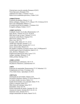 Libertad para creación sujetada, Romanos 8.20-21.
Tierra bajo juicio, Romanos 9.28.
Ambiente de la niñez, 2 Timoteo 3.14-15.
Sobreviven en ambientes perversos, 2 Pedro 2.4-9.
AMBIGÜEDAD
Confusión de palabras, Génesis 11.1-8.
Dichos ambiguos, Números 23.27; 2 Reyes 5.25; 1Crónicas 26.18.
Para evitar ambigüedad, Habacuc 2.2.
El sonido incierto de la trompeta, 1 Corintios 14.8.
Evangelio ambiguo, Calatas 1.16-17.
AMBIVALENCIA
Confundir el amor con el odio, Deuteronomio 1.27.
Saúl, David, 1 Samuel 16.21-22; 18.28-29.
Odio hacia el que se ama, 2 Samuel 13.12-19.
Acusación contra David, 2 Samuel 19.6.
Motivación confusa, Ester 7.7.
Hiere, cura, Job 5.18.
Se queja, alaba, Salmo 22.1-11, 22-31.
Amado pero malvado, Jeremías 11.15.
Acusa, alaba al Señor, Jeremías 20.7, 11-13.
Juicio, misericordia, Daniel 6.16.
De espadas a azadones, de lanzas a hoces, Joel 3.10;Miqueas4.3.
Actitud negativa hacia la bendición, Jonás 4.1-11.
Ama, aborrece, Malaquías 1.2-3.
Fingida preocupación por Jesús, Lucas 13.31.
Amigos, enemigos, Romanos 11.28.
Alaba, profana, Santiago 3.9-12.
AMBULANTES
Hospitalidad para ambulantes, Job 31.32.
De palacios a basureros, Lamentaciones 4.5.
AMÉN
Expresión de unanimidad, Deuteronomio 27.15; Nehemías 5.13.
Cumplimiento en Cristo, 2 Corintios 1.20.
«Ven, Señor Jesús», Apocalipsis 22.20-21.
AMENAZA
Amenazado por pervertidos, Génesis 19.9.
No proferir amenazas, Génesis 31.24,29; Efesios 6.9.
Los malos tienden sus arcos, Salmo 11.2.
Espada desenvainada y arco entesado, Salmo 37.14.
Cántico y amenaza, Isaías 25.5.
Miles huyen del enemigo, Isaías 30.17.
Intimidador, Isaías 36.4-10.
Profeta amenazado de muerte, Jeremías 26.1-16.
Amenaza de muerte, Jeremías 40.13-16; 41.1-2.
Amenazas vanas, Jeremías 46.17.
Amigos amenazados de muerte, Daniel 3.8-15.
 