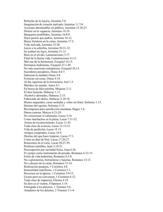 Relincho de la lujuria, Jeremías 5.8.
Imaginación de corazón malvado, Jeremías 11.7-8.
Acciones abominables en público, Jeremías 13.26-27.
Deleite en la vagancia, Jeremías 14.10.
Banquetes prohibidos, Jeremías 16.8-9.
Hijos peores que padres, Jeremías 16.12.
Busca fortaleza en la carne, Jeremías 17.5.
Vida malvada, Jeremías 32.30.
Juicio a la soberbia, Jeremías 50.31-32.
Se acaban los lujos, Jeremías 51.13.
Bien en el olvido, Lamentaciones 3.17.
Final de la buena vida, Lamentaciones 4.1,5.
Mal uso de la hermosura, Ezequiel 16.15.
Hermanas hedonistas, Ezequiel 23.1-49.
No más canciones estrepitosas, Ezequiel 26.13.
Sacerdotes pecadores, Oseas 4.6-7.
Saborean la maldad, Oseas 4.8.
Fornican sin cesar, Oseas 4.18.
Al día siguiente de la borrachera, Joel 1.5.
Maridos sin mando, Amos 4.1.
En busca de falso profeta, Miqueas 2.11.
El dios huracán, Habacuc 1.11.
Alcohol y desnudez, Habacuc 2.15.
Fabricante de ídolos, Habacuc 2.18-19.
Bienes saqueados, casas asoladas y viñas sin fruto, Sofonías 1.13.
Destino del egoísta, Sofonías 2.15.
Recompensa para satisfacción mundana, Hageo 1.6.
Danza costosa, Marcos 6.21-29.
No extorsionar ni calumniar, Lucas 3.14.
Como muchachos en la plaza, Lucas 7.31-32.
Ansias de reconocimiento, Lucas 11.43.
Toda clase de avaricia, Lucas 12.15-21.
Vida de perdición, Lucas 15.13.
Amigos comprados, Lucas 16.9.
Destino del que hace tropezar, Lucas 17.1.
Como en días de Noé, Lucas 17.26-27.
Relaciones en el cielo, Lucas 20.27-39.
Prefieren tinieblas, Juan 3.19-21.
Preocupación por saciedad física, Juan 6.26.
El cuerpo como instrumento de pecado, Romanos 6.12-13.
Estilo de vida hedonista, Romanos 8.5-8.
No a glotonerías, borracheras y lujurias, Romanos 13.13.
No a deseos de la carne, Romanos 13.14.
Realización pasajera, 1 Corintios 4.8.
Inmoralidad manifiesta, 1 Corintios 5.1.
Perversos en la Iglesia, 1 Corintios 5.9-13.
Lícitas pero no convienen, 1 Corintios 6.12.
Toda clase de impureza, Efesios 4.19.
Su dios es el vientre, Filipenses 3.19.
Entregada a los placeres, 1 Timoteo 5.6.
Amadores de los deleites, 2 Timoteo 3.1-4.
 