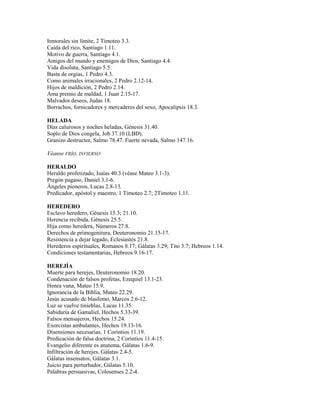Inmorales sin límite, 2 Timoteo 3.3.
Caída del rico, Santiago 1.11.
Motivo de guerra, Santiago 4.1.
Amigos del mundo y enemigos de Dios, Santiago 4.4.
Vida disoluta, Santiago 5.5.
Basta de orgías, 1 Pedro 4.3.
Como animales irracionales, 2 Pedro 2.12-14.
Hijos de maldición, 2 Pedro 2.14.
Ama premio de maldad, 1 Juan 2.15-17.
Malvados deseos, Judas 18.
Borrachos, fornicadores y mercaderes del sexo, Apocalipsis 18.3.
HELADA
Días calurosos y noches heladas, Génesis 31.40.
Soplo de Dios congela, Job 37.10 (LBD).
Granizo destructor, Salmo 78.47. Fuerte nevada, Salmo 147.16.
Véanse FRÍO, INVIERNO
HERALDO
Heraldo profetizado, Isaías 40.3 (véase Mateo 3.1-3).
Pregón pagano, Daniel 3.1-6.
Ángeles pioneros, Lucas 2.8-13.
Predicador, apóstol y maestro, 1 Timoteo 2.7; 2Timoteo 1.11.
HEREDERO
Esclavo heredero, Génesis 15.3; 21.10.
Herencia recibida, Génesis 25.5.
Hija como heredera, Números 27.8.
Derechos de primogenitura, Deuteronomio 21.15-17.
Resistencia a dejar legado, Eclesiastés 21.8.
Herederos espirituales, Romanos 8.17; Gálatas 3.29; Tito 3.7; Hebreos 1.14.
Condiciones testamentarias, Hebreos 9.16-17.
HEREJÍA
Muerte para herejes, Deuteronomio 18.20.
Condenación de falsos profetas, Ezequiel 13.1-23.
Honra vana, Mateo 15.9.
Ignorancia de la Biblia, Mateo 22.29.
Jesús acusado de blasfemo, Marcos 2.6-12.
Luz se vuelve tinieblas, Lucas 11.35.
Sabiduría de Gamaliel, Hechos 5.33-39.
Falsos mensajeros, Hechos 15.24.
Exorcistas ambulantes, Hechos 19.13-16.
Disensiones necesarias, 1 Corintios 11.19.
Predicación de falsa doctrina, 2 Corintios 11.4-15.
Evangelio diferente es anatema, Gálatas 1.6-9.
Infiltración de herejes, Gálatas 2.4-5.
Gálatas insensatos, Gálatas 3.1.
Juicio para perturbador, Gálatas 5.10.
Palabras persuasivas, Colosenses 2.2-4.
 