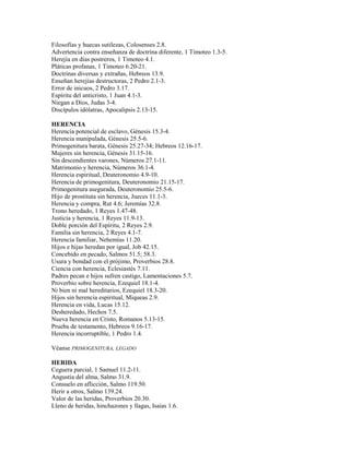 Filosofías y huecas sutilezas, Colosenses 2.8.
Advertencia contra enseñanza de doctrina diferente, 1 Timoteo 1.3-5.
Herejía en días postreros, 1 Timoteo 4.1.
Pláticas profanas, 1 Timoteo 6.20-21.
Doctrinas diversas y extrañas, Hebreos 13.9.
Enseñan herejías destructoras, 2 Pedro 2.1-3.
Error de inicuos, 2 Pedro 3.17.
Espíritu del anticristo, 1 Juan 4.1-3.
Niegan a Dios, Judas 3-4.
Discípulos idólatras, Apocalipsis 2.13-15.
HERENCIA
Herencia potencial de esclavo, Génesis 15.3-4.
Herencia manipulada, Génesis 25.5-6.
Primogenitura barata, Génesis 25.27-34; Hebreos 12.16-17.
Mujeres sin herencia, Génesis 31.15-16.
Sin descendientes varones, Números 27.1-11.
Matrimonio y herencia, Números 36.1-4.
Herencia espiritual, Deuteronomio 4.9-10.
Herencia de primogenitura, Deuteronomio 21.15-17.
Primogenitura asegurada, Deuteronomio 25.5-6.
Hijo de prostituta sin herencia, Jueces 11.1-3.
Herencia y compra, Rut 4.6; Jeremías 32.8.
Trono heredado, 1 Reyes 1.47-48.
Justicia y herencia, 1 Reyes 11.9-13.
Doble porción del Espíritu, 2 Reyes 2.9.
Familia sin herencia, 2 Reyes 4.1-7.
Herencia familiar, Nehemías 11.20.
Hijos e hijas heredan por igual, Job 42.15.
Concebido en pecado, Salmos 51.5; 58.3.
Usura y bondad con el prójimo, Proverbios 28.8.
Ciencia con herencia, Eclesiastés 7.11.
Padres pecan e hijos sufren castigo, Lamentaciones 5.7.
Proverbio sobre herencia, Ezequiel 18.1-4.
Ni bien ni mal hereditarios, Ezequiel 18.3-20.
Hijos sin herencia espiritual, Miqueas 2.9.
Herencia en vida, Lucas 15.12.
Desheredado, Hechos 7.5.
Nueva herencia en Cristo, Romanos 5.13-15.
Prueba de testamento, Hebreos 9.16-17.
Herencia incorruptible, 1 Pedro 1.4.
Véanse PRIMOGENITURA, LEGADO
HERIDA
Ceguera parcial, 1 Samuel 11.2-11.
Angustia del alma, Salmo 31.9.
Consuelo en aflicción, Salmo 119.50.
Herir a otros, Salmo 139.24.
Valor de las heridas, Proverbios 20.30.
Lleno de heridas, hinchazones y llagas, Isaías 1.6.
 