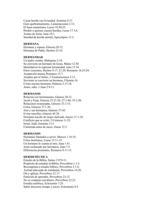 Curan herida con liviandad, Jeremías 8.11.
Gran quebrantamiento, Lamentaciones 2.13.
El buen samaritano, Lucas 10.30-35.
Perdón a quienes causan heridas, Lucas 17.3,4.
Azotes de Jesús, Juan 19.1.
Sanidad de herida mortal, Apocalipsis 13.3.
HERMANA
Hermana y esposa, Génesis 20.12.
Hermana de Pablo, Hechos 23.16.
HERMANDAD
Un padre común, Malaquías 2.10.
Se convierte en hermano de Jesús, Mateo 12.50.
Identidad en la suprema hermandad, Juan 13.34.
Entre creyentes, Hechos 9.17; 21.20; Romanos 16.23-24.
Aceptación mutua, Romanos 15.7.
Amados por el Señor, 2 Tesalonicenses 2.13.
Sirviente se convierte en hermano, Filemón 16.
Cristo nuestro hermano, Hebreos 2.17-18.
Amor, odio, 1 Juan 2.9-11.
HERMANOS
Relación con hermanastra, Génesis 20.12.
Jacob y Esaú, Génesis 25.21-26; 27.1-46; 33.1-20.
Relaciones restauradas, Génesis 33.1-15.
Celos, Génesis 37.1-36.
José y sus hermanos, Génesis 37-45.
Evitar rencillas, Génesis 45.24.
Hermano nacido de mujer malvada, Jueces 11.1-10.
Conflicto que se evitó, 2 Crónicas 11.23.
Israel, Judá, Jeremías 3.11.
Contienda antes de nacer, Oseas 12.3.
HERMANOS
Hermanos llamados a servir, Marcos 1.16-19.
Celos familiares, Lucas 15.11-32.
Un hermano le cuenta al otro, Juan 1.41.
Jesús rechazado por hermanos, Juan 7.5.
Diferencias prenatales, Romanos 9.11-13.
HERMENÉUTICA
Estudio de la Biblia, Salmo 119.9-11.
Propósito de estudiar la Biblia, Proverbios 1.1-3.
Recompensa a estudio bíblico, Proverbios 2.1-6.
Actitud adecuada de estudiante, Proverbios 19.20.
Oír y aplicar, Proverbios 22.17.
Emoción de aprender, Proverbios 23.12.
No se compran con dinero, Proverbios 23.23.
Estudio analítico, Eclesiastés 7.25.
Sabio discierne tiempo y juicio, Eclesiastés 8.5.
 