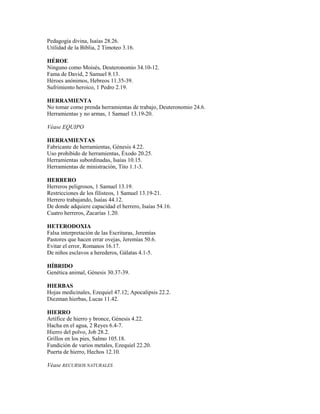 Pedagogía divina, Isaías 28.26.
Utilidad de la Biblia, 2 Timoteo 3.16.
HÉROE
Ninguno como Moisés, Deuteronomio 34.10-12.
Fama de David, 2 Samuel 8.13.
Héroes anónimos, Hebreos 11.35-39.
Sufrimiento heroico, 1 Pedro 2.19.
HERRAMIENTA
No tomar como prenda herramientas de trabajo, Deuteronomio 24.6.
Herramientas y no armas, 1 Samuel 13.19-20.
Véase EQUIPO
HERRAMIENTAS
Fabricante de herramientas, Génesis 4.22.
Uso prohibido de herramientas, Éxodo 20.25.
Herramientas subordinadas, Isaías 10.15.
Herramientas de ministración, Tito 1.1-3.
HERRERO
Herreros peligrosos, 1 Samuel 13.19.
Restricciones de los filisteos, 1 Samuel 13.19-21.
Herrero trabajando, Isaías 44.12.
De donde adquiere capacidad el herrero, Isaías 54.16.
Cuatro herreros, Zacarías 1.20.
HETERODOXIA
Falsa interpretación de las Escrituras, Jeremías
Pastores que hacen errar ovejas, Jeremías 50.6.
Evitar el error, Romanos 16.17.
De niños esclavos a herederos, Gálatas 4.1-5.
HÍBRIDO
Genética animal, Génesis 30.37-39.
HIERBAS
Hojas medicinales, Ezequiel 47.12; Apocalipsis 22.2.
Diezman hierbas, Lucas 11.42.
HIERRO
Artífice de hierro y bronce, Génesis 4.22.
Hacha en el agua, 2 Reyes 6.4-7.
Hierro del polvo, Job 28.2.
Grillos en los pies, Salmo 105.18.
Fundición de varios metales, Ezequiel 22.20.
Puerta de hierro, Hechos 12.10.
Véase RECURSOS NATURALES
 
