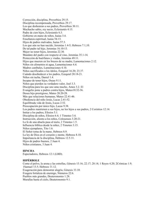 Corrección, disciplina, Proverbios 29.15.
Disciplina recompensada, Proverbios 29.17.
Los que deshonran a sus padres, Proverbios 30.11.
Muchacho sabio, rey necio, Eclesiastés 4.13.
Padre de cien hijos, Eclesiastés 6.3.
Gobierno en mano de niños, Isaías 3.4.
Enseñanza espiritual, Isaías 54.13.
Hijos de padres malvados, Isaías 57.3.
Los que aún no han nacido, Jeremías 1.4-5; Hebreos 7.1,10.
De tal padre tal hijo, Jeremías 16.10-13.
Mejor no tener hijos, Jeremías 22.30.
Mandato del padre con respecto al vino, Jeremías 35.1-14.
Protección de huérfanos y viudas, Jeremías 49.11.
Hijos que mueren en los brazos de su madre, Lamentaciones 2.12.
Niños sin alimentos ni agua, Lamentaciones 4.4.
Madres caníbales, Lamentaciones 4.10.
Niños sacrificados a los ídolos, Ezequiel 16.20; 23.37.
Cuándo desobedecer a los padres, Ezequiel 20.18-21.
Niños sin tacha, Daniel 1.4.
Incapaz de tener hijos, Oseas 9.11.
Niños que pierden su verdadero valor, Joel 3.3.
Disciplina para los que uno ama mucho, Amos 3.2. El
Evangelio pone a padres contra hijos, Mateo10.32-36.
Desea hijo prestigioso, Mateo 20.20-28.
Más que relaciones humanas, Mateo 22.41-46.
Obediencia del niño Jesús, Lucas 2.41-52.
Equilibrada vida de Jesús, Lucas 2.52.
Preocupación por único hijo, Lucas 9.38.
Los padres mantienen a sus hijos, no los hijos a sus padres, 2 Corintios 12.14.
Imitar a los padres, Efesios 5.1.
Disciplina de niños, Efesios 6.4; 1 Timoteo 3.4.
Instrucción, aliento a los niños, Colosenses 3.20-21.
La fe de una abuela pasa al nieto, 2 Timoteo 1.5.
Influencia bíblica desde la niñez, 2 Timoteo 3.15.
Niños ejemplares, Tito 1.6.
El Señor toma de la mano, Hebreos 8.9.
La ley de Dios en el corazón y mente, Hebreos 8.10.
Importancia de la disciplina, Hebreos 12.5.11.
Hijos de padres buenos, 2 Juan 4.
Niños cristianos, 3 Juan 4.
HINCHA
Espectadores, Hebreos 12.1 (LBD).
HIPÉRBOLE
Como el polvo, la arena y las estrellas, Génesis 13.16; 22.17; 28.14; 1 Reyes 4.20; 2Crónicas 1.9;
1Samuel 13.5; Hebreos 11.12.
Exageración para demostrar alegría, Génesis 33.10.
Exagera fortaleza de enemigo, Números 22.6.
Pueblos más grandes, Deuteronomio 1.28.
Murallas hasta el cielo, Deuteronomio 9.1.
 