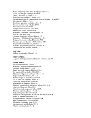 Como langostas y como arena en la playa, Jueces 7.12.
Nuera vale más que siete hijos, Rut 4.15.
Miles y diez miles, 1 Samuel 21.11.
Rey como ángel de Dios, 2 Samuel 14.17.
Sabiduría y anchura de corazón como arena en la playa, 1 Reyes 4.29.
Pies enormes, 2 Reyes 19.24.
Problemas que pesan toneladas, Job 6.1-3.
Se auto profetiza larga vida, Job 29.18.
Lluvia de carne, Salmo 78.27.
Sangre derrite cordilleras, Isaías 34.3-7.
Demasiadas viudas, Jeremías 15.8.
Contrastes exagerados, Lamentaciones 4.7-8.
Ríos de vino, Amos 9.13.
Alma del tamaño del infierno, Habacuc 2.5.
Insensatez y debilidad divinas, 1 Corintios 1.25.
Exageración resulta verdad, 2 Corintios 7.14.
Se sacan ojos para dárselos a Pablo, Gálatas 4.15.
Recomienda auto mutilación, Gálatas 5.12.
Realidad que parece exageración, Efesios 1.18-22.
Menos que el más pequeño, Efesios 3.8.
HIPNOSIS
Gálatas hipnotizados, Gálatas 3.1-2.
HIPOCONDRÍA
Angustia mortal por enfermedad de otro, Filipenses 2.26-27.
HIPOCRESÍA
Falso arrepentimiento, Éxodo 9.27.
Corazones infatuados, Deuteronomio 11.6.
Armonía fingida, Jueces 11.1-10.
Recto pero no de corazón, 2 Crónicas 25.2.
Lo acusan de hipócrita, Job 4.1-5; 11.4-6.
Hermanos indignos de confianza, Job 6.15-17.
Imposible burlarse de Dios, Job 13.9.
Condenado por su propia boca, Job 15.6.
No se sienta con hipócritas, Salmo 26.4.
Malos que hablan de paz, Salmo 28.3.
Cordialidad de hipócritas, Salmo 28.3.
Hacen lo contrario de lo que hablan, Salmo 55.21; 62.4.
Oraciones hipócritas, Salmo 80.4.
Oración contada por pecado, Salmo 109.7.
Hombres hipócritas, Salmo 119.113.
Labios lisonjeros, Proverbios 26.23.
Bondad en labios y maldad en corazón, Proverbios 26.24-16.
Besos de hipócrita, Proverbios 27.6.
Religiosidad en la mañana, Proverbios 27.14.
Oración abominable, Proverbios 28.9.
Hipócritas espantados, Isaías 33.14.
Juramentos sin sentido, Isaías 48.1-2.
Clamor hipócrita, Isaías 58.1-2.
 