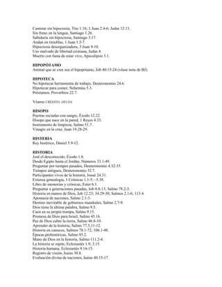 Caminar sin hipocresía, Tito 1.16; 1 Juan 2.4-6; Judas 12.13.
Sin freno en la lengua, Santiago 1.26.
Sabiduría sin hipocresía, Santiago 3.17.
Andan en tinieblas, 1 Juan 1.5-7.
Hipocresía desorganizadora, 3 Juan 9-10.
Uso malvado de libertad cristiana, Judas 4.
Muerto con fama de estar vivo, Apocalipsis 3.1.
HIPOPÓTAMO
Animal que se cree sea el hipopótamo, Job 40.15-24 (véase nota de BJ).
HIPOTECA
No hipotecar herramienta de trabajo, Deuteronomio 24.6.
Hipotecar para comer, Nehemías 5.3.
Préstamos, Proverbios 22.7.
Véanse CRÉDITO, DEUDA
HISOPO
Puertas rociadas con sangre, Éxodo 12.22.
Hisopo que nace en la pared, 1 Reyes 4.33.
Instrumento de limpieza, Salmo 51.7.
Vinagre en la cruz, Juan 19.28-29.
HISTERIA
Rey histérico, Daniel 5.9-12.
HISTORIA
José el desconocido, Éxodo 1.8.
Desde Egipto hasta el Jordán, Números 33.1-49.
Preguntar por tiempos pasados, Deuteronomio 4.32-35.
Tiempos antiguos, Deuteronomio 32.7.
Participantes vivos de la historia, Josué 24.31.
Extensa genealogía, 1 Crónicas 1.1-5—5.38.
Libro de memorias y crónicas, Ester 6.1.
Preguntar a generaciones pasadas, Job 8.8-13; Salmo 78.2-3.
Historia en manos de Dios, Job 12.23; 34.29-30; Salmos 2.1-6; 113.4.
Apostasía de naciones, Salmo 2.1-3.
Destino inevitable de gobiernos mundiales, Salmo 2.7-9.
Dios tiene la última palabra, Salmo 9.5.
Caen en su propia trampa, Salmo 9.15.
Promesa de Dios para Israel, Salmo 45.16.
Paz de Dios cubre la tierra, Salmo 46.8-10.
Aprender de la historia, Salmo 77.5,11-12.
Historia en canucos, Salmos 78.1-72; 106.1-48.
Épocas prehistóricas, Salmo 93.2.
Mano de Dios en la historia, Salmo 111.2-4.
La historia se repite, Eclesiastés 1.9; 3.15.
Historia humana, Eclesiastés 9.14-15.
Registro de visión, Isaías 30.8.
Evaluación divina de naciones, Isaías 40.15-17.
 