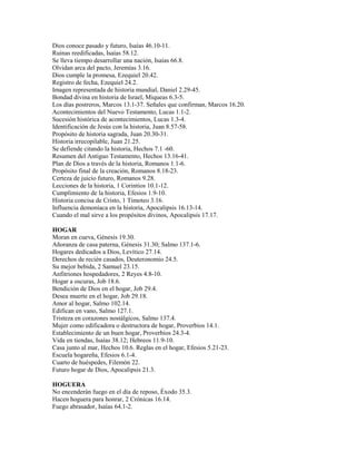 Dios conoce pasado y futuro, Isaías 46.10-11.
Ruinas reedificadas, Isaías 58.12.
Se lleva tiempo desarrollar una nación, Isaías 66.8.
Olvidan arca del pacto, Jeremías 3.16.
Dios cumple la promesa, Ezequiel 20.42.
Registro de fecha, Ezequiel 24.2.
Imagen representada de historia mundial, Daniel 2.29-45.
Bondad divina en historia de Israel, Miqueas 6.3-5.
Los días postreros, Marcos 13.1-37. Señales que confirman, Marcos 16.20.
Acontecimientos del Nuevo Testamento, Lucas 1.1-2.
Sucesión histórica de acontecimientos, Lucas 1.3-4.
Identificación de Jesús con la historia, Juan 8.57-58.
Propósito de historia sagrada, Juan 20.30-31.
Historia irrecopilable, Juan 21.25.
Se defiende citando la historia, Hechos 7.1 -60.
Resumen del Antiguo Testamento, Hechos 13.16-41.
Plan de Dios a través de la historia, Romanos 1.1-6.
Propósito final de la creación, Romanos 8.18-23.
Certeza de juicio futuro, Romanos 9.28.
Lecciones de la historia, 1 Corintios 10.1-12.
Cumplimiento de la historia, Efesios 1.9-10.
Historia concisa de Cristo, 1 Timoteo 3.16.
Influencia demoníaca en la historia, Apocalipsis 16.13-14.
Cuando el mal sirve a los propósitos divinos, Apocalipsis 17.17.
HOGAR
Moran en cueva, Génesis 19.30.
Añoranza de casa paterna, Génesis 31.30; Salmo 137.1-6.
Hogares dedicados a Dios, Levítico 27.14.
Derechos de recién casados, Deuteronomio 24.5.
Su mejor bebida, 2 Samuel 23.15.
Anfitriones hospedadores, 2 Reyes 4.8-10.
Hogar a oscuras, Job 18.6.
Bendición de Dios en el hogar, Job 29.4.
Desea muerte en el hogar, Job 29.18.
Amor al hogar, Salmo 102.14.
Edifican en vano, Salmo 127.1.
Tristeza en corazones nostálgicos, Salmo 137.4.
Mujer como edificadora o destructora de hogar, Proverbios 14.1.
Establecimiento de un buen hogar, Proverbios 24.3-4.
Vida en tiendas, Isaías 38.12; Hebreos 11.9-10.
Casa junto al mar, Hechos 10.6. Reglas en el hogar, Efesios 5.21-23.
Escuela hogareña, Efesios 6.1-4.
Cuarto de huéspedes, Filemón 22.
Futuro hogar de Dios, Apocalipsis 21.3.
HOGUERA
No encenderán fuego en el día de reposo, Éxodo 35.3.
Hacen hoguera para honrar, 2 Crónicas 16.14.
Fuego abrasador, Isaías 64.1-2.
 