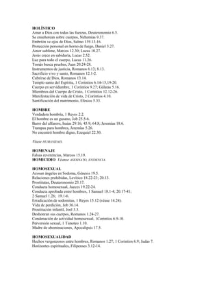 HOLÍSTICO
Amar a Dios con todas las fuerzas, Deuteronomio 6.5.
Se enseñorean sobre cuerpos, Nehemías 9.37.
Embrión ve ojos de Dios, Salmo 139.13-16.
Protección personal en horno de fuego, Daniel 3.27.
Amor sublime, Marcos 12.30; Lucas 10.27.
Jesús crece en sabiduría, Lucas 2.52.
Luz para todo el cuerpo, Lucas 11.36.
Tomás busca pruebas, Juan 20.24-28.
Instrumentos de justicia, Romanos 6.13; 8.13.
Sacrificio vivo y santo, Romanos 12.1-2.
Cubrirse de Dios, Romanos 13.14.
Templo santo del Espíritu, 1 Corintios 6.14-15,19-20.
Cuerpo en servidumbre, 1 Corintios 9.27; Gálatas 5.16.
Miembros del Cuerpo de Cristo, 1 Corintios 12.12-26.
Manifestación de vida de Cristo, 2 Corintios 4.10.
Santificación del matrimonio, Efesios 5.33.
HOMBRE
Verdadera hombría, 1 Reyes 2.2.
El hombre es un gusano, Job 25.5-6.
Barro del alfarero, Isaías 29.16; 45.9; 64.8; Jeremías 18.6.
Trampas para hombres, Jeremías 5.26.
No encontró hombre digno, Ezequiel 22.30.
Véase HUMANIDAD.
HOMENAJE
Falsas reverencias, Marcos 15.19.
HOMICIDIO Véanse ASESINATO, EVIDENCIA.
HOMOSEXUAL
Acosan ángeles en Sodoma, Génesis 19.5.
Relaciones prohibidas, Levítico 18.22-23; 20.13.
Prostitutas, Deuteronomio 23.17.
Conducta homosexual, Jueces 19.22-24.
Conducta aprobada entre hombres, 1 Samuel 18.1-4; 20.17-41;
2 Samuel 1.26; 19.1-6.
Erradicación de sodomitas, 1 Reyes 15.12 (véase 14.24).
Vida de perdición, Job 36.14.
Prostitución infantil, Joel 3.3.
Deshonran sus cuerpos, Romanos 1.24-27.
Condenación de actividad homosexual, 1Corintios 6.9-10.
Perversión sexual, 1 Timoteo 1.10.
Madre de abominaciones, Apocalipsis 17.5.
HOMOSEXUALIDAD
Hechos vergonzosos entre hombres, Romanos 1.27; 1 Corintios 6.9; Judas 7.
Horizontes espirituales, Filipenses 3.12-14.
 