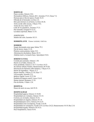 HORNEAR
Panes cocidos, Génesis 18.6.
Horneadores bíblicos, Génesis 40.1; Jeremías 37.21; Oseas 7.4.
Hornear para el día de reposo, Éxodo 16.23.
Ofrenda de lo horneado, Levítico 2.4.
Diez para hornear en un horno, Levítico 26.26.
Torta cocida sobre ascuas, 1 Reyes 19.6.
Tortas de uvas, Isaías 16.7.
Calle de los panaderos, Jeremías 37.21.
Pan inmundo, Ezequiel 4.12-15.
Levadura espiritual, Mateo 13.33.
HORÓSCOPO
Señales del cielo, Jeremías 10.2-3.
HORRIPILANTE Véanse SADISMO, TORTURA.
HORROR
Sangre derramada como agua, Salmo 79.3.
Día de horror, Isaías 13.16.
Prójimo contra prójimo, Isaías 19.2.
Abominación desoladora, Mateo 24.15.
Anhelan morir y la muerte huye, Apocalipsis 9.4-6.
HORTICULTURA
Comida para animales, Génesis 1.30.
Huerto en el Edén, Génesis 2.8.
Fruto prohibido, Génesis 2.16-17; Levítico 19.23.
No destruir árboles frutales, Deuteronomio 20.19-20.
Disertación de Salomón sobre botánica, 1 Reyes 4.33.
Huerto de legumbres, 1 Reyes 21.2.
Huerto familiar, 2 Reyes 21.18; Ester 7.7.
Vid escogida, Jeremías 2.21.
Belleza vegetal, Lucas 12.27-28.
Parábola de higuera estéril, Lucas 13.6-9.
Ramas injertas, Romanos 11.24.
Flor de hierba, 1 Pedro 1.24.
HOSPITAL
Deseo de morir en casa, Job 29.18.
HOSPITALIDAD
Hospitalidad egipcia, Génesis 12.10-20.
Hospitalidad con visitantes, Génesis 18.1-8.
Cortesía con invitados, Génesis 18.16.
Hospitalidad con ángeles, Génesis 19.1-4.
Hospitalidad para siervo, Génesis 24.12-33.
Hospitalidad como recompensa, Éxodo 2.16-20.
Hospitalidad con extranjeros, Éxodo 23.9; Levítico 24.22; Deuteronomio 10.19; Rut 2.14.
Hospitalidad negada, Números 20.14-21.
Poco hospitalarios, Jueces 8.4-6.
 