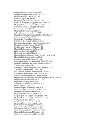 Hospitalidad en la noche, Jueces 19.1-10.
Ejemplo de hospitalidad, Jueces 19.12-21.
Hospitalidad real, 1 Reyes 10.11-13.
Comida y regalo, 1 Reyes 13.7.
Hospedaje y alimentación, 1 Reyes 13.15.
Cuarto de huéspedes, 2 Reyes 4.8-10; Filemón 22.
Hospitalidad con enemigos, 2 Reyes 6.8-23.
Remodelan cuarto de huéspedes, Nehemías 13.5.
No hospitalario, Job 22.7-8.
Hospitalidad con viajeros, Job 31.32.
Advenedizo y forastero, Salmo 39.12.
Pagan hospitalidad con engaño, Salmo 41.9; Abdías 7.
Persona no grata, Salmo 101.7.
No hospedar avaros, Proverbios 23.6.
Luto mejor que banquete, Eclesiastés 7.2.
Provisiones y regalo para Jeremías, Jeremías 40.5.
Banquete con mil invitados, Daniel 5.1.
Regalos para el que se va, Miqueas 1.14.
Hospitalidad con alcohol, Habacuc 2.15.
Ollas sagradas, Zacarías 14.20-21.
De la cama a la cocina, Mateo 8.14.
Hospitalidad con ministros, Mateo 10.9-10; Lucas 10.5-8.
Hospitalidad cristiana, Mateo 10.40-42.
Rechazan hospitalidad, Mateo 22.2-10.
Recompensa divina a la hospitalidad, Mateo 25.34-45.
Preocupación por los que tienen hambre, Marcos 8.1-3.
Vaso de agua, Marcos 9.41.
Listos para cumplir mandato divino, Marcos 14.13-15.
Tres meses como huésped, Lucas 1.56.
Reacción ante personas inhospitalarias, Lucas 9.5,
Recompensa para hospedadores, Lucas 10.5-8.
Establecimiento de prioridades, Lucas 10.38-42.
Hospitalidad con los que no pueden recompensar, Lucas 14.12-14.
Hospitalidad con pecadores, Lucas 15.1-7.
Bienvenida con gozo, Lucas 19.6.
Anfitriones de última cena, Lucas 22.7-12.
Interés curioso, Lucas 23.8.
Pan mojado para el enemigo, Juan 13.18-27.
Muchas moradas en casa de Dios, Juan 14.2.
Huésped como anfitrión, Hechos 10.21-23.
Hospitalidad de carcelero, Hechos 16.34.
Los persiguen por hospedadores, Hechos 17.5-7.
Hospitalidad para evangelización, Hechos 18.26.
Visita de siete días, Hechos 21.3-4.
Isleños hospitalarios, Hechos 28.1-2.
Hospitalidad presidencial, Hechos 28.7.
Practicar la hospitalidad, Romanos 12.13.
Itinerario de viajero, 1 Corintios 16.5-6.
Carta de recomendación, 1 Corintios 16.10-11.
Hospitalidad anticipada, 2 Corintios 1.16.
Pablo evita visita dolorosa, 2Corintios 2.1.
 