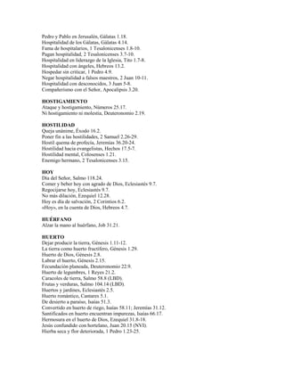 Pedro y Pablo en Jerusalén, Gálatas 1.18.
Hospitalidad de los Gálatas, Gálatas 4.14.
Fama de hospitalarios, 1 Tesalonicenses 1.8-10.
Pagan hospitalidad, 2 Tesalonicenses 3.7-10.
Hospitalidad en liderazgo de la Iglesia, Tito 1.7-8.
Hospitalidad con ángeles, Hebreos 13.2.
Hospedar sin criticar, 1 Pedro 4.9.
Negar hospitalidad a falsos maestros, 2 Juan 10-11.
Hospitalidad con desconocidos, 3 Juan 5-8.
Compañerismo con el Señor, Apocalipsis 3.20.
HOSTIGAMIENTO
Ataque y hostigamiento, Números 25.17.
Ni hostigamiento ni molestia, Deuteronomio 2.19.
HOSTILIDAD
Queja unánime, Éxodo 16.2.
Poner fin a las hostilidades, 2 Samuel 2.26-29.
Hostil quema de profecía, Jeremías 36.20-24.
Hostilidad hacia evangelistas, Hechos 17.5-7.
Hostilidad mental, Colosenses 1.21.
Enemigo hermano, 2 Tesalonicenses 3.15.
HOY
Día del Señor, Salmo 118.24.
Comer y beber hoy con agrado de Dios, Eclesiastés 9.7.
Regocijarse hoy, Eclesiastés 9.7.
No más dilación, Ezequiel 12.28.
Hoy es día de salvación, 2 Corintios 6.2.
«Hoy», en la cuenta de Dios, Hebreos 4.7.
HUÉRFANO
Alzar la mano al huérfano, Job 31.21.
HUERTO
Dejar producir la tierra, Génesis 1.11-12.
La tierra como huerto fructífero, Génesis 1.29.
Huerto de Dios, Génesis 2.8.
Labrar el huerto, Génesis 2.15.
Fecundación planeada, Deuteronomio 22.9.
Huerto de legumbres, 1 Reyes 21.2.
Caracoles de tierra, Salmo 58.8 (LBD).
Frutas y verduras, Salmo 104.14 (LBD).
Huertos y jardines, Eclesiastés 2.5.
Huerto romántico, Cantares 5.1.
De desierto a paraíso, Isaías 51.3.
Convertido en huerto de riego, Isaías 58.11; Jeremías 31.12.
Santificados en huerto encuentran impurezas, Isaías 66.17.
Hermosura en el huerto de Dios, Ezequiel 31.8-18.
Jesús confundido con hortelano, Juan 20.15 (NVI).
Hierba seca y flor deteriorada, 1 Pedro 1.23-25.
 