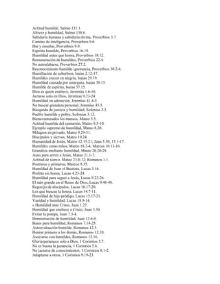 Actitud humilde, Salmo 131.1.
Altivez y humildad, Salmo 138.6.
Sabiduría humana y sabiduría divina, Proverbios 3.7.
Camino de inteligencia, Proverbios 9.6.
Dar y enseñar, Proverbios 9.9.
Espíritu humilde, Proverbios 16.19.
Humildad antes que honra, Proverbios 18.12.
Remuneración de humildes, Proverbios 22.4.
No autoalabarse, Proverbios 27.2.
Reconocimiento humilde ignorancia, Proverbios 30.2-4.
Humillación de soberbios, Isaías 2.12-17.
Humildes crecen en alegría, Isaías 29.19.
Humildad causada por amargura, Isaías 38.15.
Humilde de espíritu, Isaías 57.15.
Dios es quien enaltece, Jeremías 1.6-10.
Jactarse solo en Dios, Jeremías 9.23-24.
Humildad en adoración, Jeremías 41.4-5.
No buscar grandeza personal, Jeremías 45.5.
Búsqueda de justicia y humildad, Sofonías 2.3.
Pueblo humilde y pobre, Sofonías 3.12.
Bienaventurados los mansos, Mateo 5.5.
Actitud humilde del centurión, Mateo 8.5-10.
Ejemplo supremo de humildad, Mateo 8.20.
Milagros en privado, Mateo 9.29-31.
Discípulos y siervos, Mateo 10.24.
Humanidad de Jesús, Mateo 12.15.21; Juan 5.30; 13.1-17.
Humildes como niños, Mateo 18.2-4; Marcos 10.13-16.
Grandeza mediante humildad, Mateo 20.20-28.
Asno para servir a Jesús, Mateo 21.1-7.
Actitud de siervo, Mateo 23.8-12; Romanos 1.1.
Postreros y primeros, Marcos 9.35.
Humildad de Juan el Bautista, Lucas 3.16.
Profeta sin honra, Lucas 4.23-24.
Humildad para seguir a Jesús, Lucas 9.23-26.
El más grande en el Reino de Dios, Lucas 9.46-48.
Regocijo de discípulos, Lucas 10.17-20.
Los que buscan la honra, Lucas 14.7-11.
Humildad de hijo pródigo, Lucas 15.17-21.
Vanidad y humildad, Lucas 18.9-14.
« Humildad ante Cristo, Juan 1.27.
Humildad que enaltece a Cristo, Juan 3.30.
Evitar la pompa, Juan 7.3-4.
Demostración de humildad, Juan 13.6-9.
Bases para humildad, Romanos 7.14-25.
Autoevaluación humilde, Romanos 12.3.
Honrar primero a los demás, Romanos 12.10.
Asociarse con humildes, Romanos 12.16.
Gloria pertenece solo a Dios, 1 Corintios 3.7.
No es buena la jactancia, 1 Corintios 5.6.
No jactarse de conocimientos, 1 Corintios 8.1-2.
Adaptarse a otros, 1 Corintios 9.19-23.
 