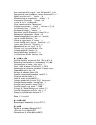 Funcionamiento del Cuerpo de Cristo, 1 Corintios 12.14-20.
Importancia de cada miembro del cuerpo, 1Corintios 12.21-25.
El amor no se envanece, 1 Corintios 13.4.
El más pequeño de los apóstoles, 1 Corintios 15.9,
Humildad en el liderazgo, 2 Corintios 1.24.
Actitud de siervo, 2 Corintios 4.5.
Vasos comunes de barro, 2 Corintios 4.7.
Gloriarse en debilidad, 2 Corintios 11.30 (véase 12.7-10).
Aguijón en la carne, 2 Corintios 12.7.
Reconocer debilidad, 2 Corintios 13.9.
Experiencia humilde de salvación, Efesios 2.8-10.
Menos que el más pequeño, Efesios 3.8-9.
Exaltación humildad, Efesios 4.8-10; 1 Pedro 5.6,
Actitud humilde, Filipenses 2.3-4.
El peor de los pecadores, 1 Timoteo 1.15.
Actitud humilde hacia riquezas, 1 Timoteo 6.17-19.
Actitud hacia desertores, 2 Timoteo 4.16.
Mansedumbre para con todos, Tito 3.2.
Gloriarse en la esperanza, Hebreos 3.5-6.
Humilde condición, Santiago 1.9.
Sabiduría de lo alto, Santiago 3.17-18.
Humillarse ante el Señor, Santiago 4.10.
HUMILLACIÓN
Humillación de los hermanos de José, Génesis 44.1-34.
Extranjeros humillan nativos, Deuteronomio 28.43-44.
Cortan pulgares en manos y pies, Jueces 1.7.
David y Saúl, 1 Samuel 18.7 (véase 21.11; 29.5).
Mala interpretación de acto bondadoso, 2 Samuel 10.1-4.
Despojado de gloria, Job 19.9.
Escarnio de insensato, Salmo 39.8.
Humillación de ciudad amurallada, Isaías 27.10.
Silencio y tinieblas, Isaías 47.5.
Caída de Moab, Jeremías 48.16-39.
Arrogancia degradada, Jeremías 50.32; Malaquías 4.1.
Humillación de Jerusalén, Lamentaciones 1.1.
Humillación de Satanás, Ezequiel 28.11-19.
Humillación en la cruz, Mateo 27.39-44.
Pregunta de Pilato al Rey de reyes, Marcos 15.2.
Humillación antes de crucifixión, Juan 19.1-3.
Vituperios y tribulaciones, Hebreos 10.33.
Véase DEGRADACIÓN
HUMILLARSE
Requisito para la salvación, Hebreos 2.17-18.
HUMOR
Paraíso de pescadores, Génesis 1.20-21.
Al fin una esposa, Génesis 2.23.
Caen en pozos de asfalto, Génesis 14.10.
 
