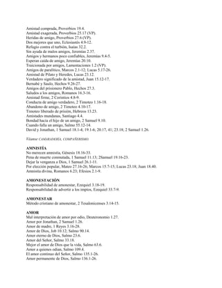 Amistad comprada, Proverbios 19.4.
Amistad exagerada, Proverbios 25.17 (VP).
Heridas de amigo, Proverbios 27.6 (VP).
Dos mejores que uno, Eclesiastés 4.9-12.
Refugio contra el turbión, Isaías 32.2.
Sin ayuda de malos amigos, Jeremías 2.37.
Amigos y hermanos poco confiables, Jeremías 9.4-5.
Esperan caída de amigo, Jeremías 20.10.
Traicionada por amigos, Lamentaciones 1.2 (VP).
Amigos de paralítico, Marcos 2.1-12; Lucas 5.17-26.
Amistad de Pilato y Heredes, Lucas 23.12.
Verdadero significado de la amistad, Juan 15.12-17.
Bernabé y Saulo, Hechos 9.26-27.
Amigos del prisionero Pablo, Hechos 27.3.
Saludos a los amigos, Romanos 16.3-16.
Amistad firme, 2 Corintios 4.8-9.
Conducta de amigo verdadero, 2 Timoteo 1.16-18.
Abandono de amigo, 2 Timoteo 4.10-17.
Timoteo liberado de prisión, Hebreos 13.23.
Amistades mundanas, Santiago 4.4.
Bondad hacia el hijo de un amigo, 2 Samuel 9.10.
Cuando falla un amigo, Salmo 55.12-14.
David y Jonathan, 1 Samuel 18.1-4; 19.1-6; 20.17, 41; 23.18; 2 Samuel 1.26.
Véanse CAMARADERÍA, COMPAÑERISMO.
AMNISTÍA
No merecen amnistía, Génesis 18.16-33.
Pena de muerte conmutada, 1 Samuel 11.13; 2Samuel 19.16-23.
Dejar la venganza a Dios, 1 Samuel 26.1-11.
Por elección popular, Mateo 27.16-26; Marcos 15.7-15; Lucas 23.18; Juan 18.40.
Amnistía divina, Romanos 6.23; Efesios 2.1-9.
AMONESTACIÓN
Responsabilidad de amonestar, Ezequiel 3.18-19.
Responsabilidad de advertir a los impíos, Ezequiel 33.7-9.
AMONESTAR
Método cristiano de amonestar, 2 Tesalonicenses 3.14-15.
AMOR
Mal interpretación de amor por odio, Deuteronomio 1.27.
Amor por Jonathan, 2 Samuel 1.26.
Amor de madre, 1 Reyes 3.16-28.
Amor de Dios, Job 10.12; Salmo 90.14.
Amor eterno de Dios, Salmo 23.6.
Amor del Señor, Salmo 33.18.
Mejor el amor de Dios que la vida, Salmo 63.6.
Amor a quienes odian, Salmo 109.4.
El amor continuo del Señor, Salmo 135.1-26.
Amor permanente de Dios, Salmo 136.1-26.
 