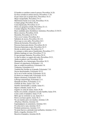 El hambre es antídoto contra la pereza, Proverbios 16.26.
En boca cerrada no entran moscas, Proverbios 17.28.
El pez muere por su propia boca, Proverbios 18.13.
Mujer insoportable, Proverbios 19.13.
Matrimonio hecho en el cielo, Proverbios 19.14.
Compra ganga, Proverbios 20.14.
Cama hipotecada, Proverbios 22.27.
Dieta con garganta cortada, Proverbios 23.1-3.
Comida indigesta, Proverbios 23.6-8.
Buen candidato para Alcohólicos Anónimos, Proverbios 23.30-35.
Besos sinceros, Proverbios 24.26.
Dormilón, Proverbios 24.33-34.
Nieve en el verano, Proverbios 26.1.
Sabiduría de necios, Proverbios 26.3-13.
Necio que se cree sabio, Proverbios 26.5.
Dilema de borracho, Proverbios 26.9.
Perezoso hasta para dormir, Proverbios 26.14.
Perezoso hasta para comer, Proverbios 26.15.
Herido en pleito ajeno, Proverbios 26.17.
Lo amargo es dulce para el hambriento, Proverbios 27.7.
Idólatra madruga en vano, Proverbios 27.14.
El que persigue fantasías, Proverbios 28.19.
Le dan la mano y se agarra del codo, Proverbios 29.21.
Araña en palacio real, Proverbios 30.28.
Mantequilla, ira y hemorragia, Proverbios 30.33.
Premio a la ignorancia, Eclesiastés 1.18.
Que se cuiden los políticos, Eclesiastés 5.8.
Verborrea, Eclesiastés 6.11.
También hay heridas en el pasado, Eclesiastés 7.10.
Necios desorientados, Eclesiastés 10.15.
Se le cae el techo encima, Eclesiastés 10.18.
El dinero no compra todo, Eclesiastés 10.19.
Pájaros chismosos, Eclesiastés 10.20.
Labriego meteorólogo, Eclesiastés 11.4.
Hastiado de libros, Eclesiastés 12.12.
Chiflido de Dios, Isaías 5.26; 7.18.
Nombre interminable y extraño, Isaías 8.1.
Pájaros cobardes, Isaías 10.14.
Gigante en cama de enano, Isaías 28.20.
Sueña con comida y despierta con más hambre, Isaías 29.8.
Como cerdo al matadero, Isaías 37.29.
Ídolo que no sostienen se cae, Isaías 41.7.
Perros con buen apetito, Isaías 56.11.
No son machos pero son muchos, Jeremías 2.28.
«Playboy» libertino, Jeremías 5.8.
Espantapájaros en cementerio, Jeremías 10.5.
El colmo de lo vano, Jeremías 10.15.
Perdedor pretencioso, Jeremías 12.5.
No pone huevos y pretende tener polluelos, Jeremías 17.11.
Burla y tragedia, Jeremías 25.9.
Becerra al matadero, Jeremías 46.20.
 