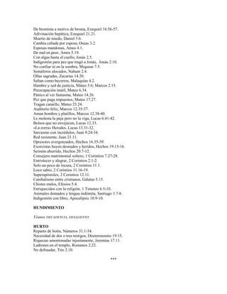 De bromista a motivo de broma, Ezequiel 16.56-57.
Adivinación hepática, Ezequiel 21.21.
Muerto de miedo, Daniel 5.6.
Cambia cebada por esposa, Oseas 3.2.
Esposas mandonas, Amos 4.1.
De mal en peor, Amos 5.19.
Con algas hasta el cuello, Jonás 2.5.
Indigestión para pez que tragó a Jonás, Jonás 2.10.
No confiar ni en la sombra, Miqueas 7.5.
Semáforos alocados, Nahum 2.4.
Ollas sagradas, Zacarías 14.20.
Saltan como becerros, Malaquías 4.2.
Hambre y sed de justicia, Mateo 5.6; Marcos 2.15.
Preocupación inútil, Mateo 6.34.
Pánico al ver fantasma, Mateo 14.26.
Pez que paga impuestos, Mateo 17.27.
Tragan camello, Mateo 23.24.
Auditorio feliz, Marcos 12.35-37.
Aman bombos y platillos, Marcos 12.38-40.
Le molesta la paja pero no la viga, Lucas 6.41-42.
Bolsos que no envejecen, Lucas 12.33.
«La zorra» Herodes, Lucas 13.31-32.
Sarcasmo con incrédulos, Juan 9.24-34.
Red resistente, Juan 21.11.
Opresores avergonzados, Hechos 16.35-39.
Exorcistas huyen desnudos y heridos, Hechos 19.13-16.
Sermón aburrido, Hechos 20.7-12.
Consejero matrimonial soltero, 1 Corintios 7.27-28.
Entristecer y alegrar, 2 Corintios 2.1-2.
Solo un poco de locura, 2 Corintios 11.1.
Loco sabio, 2 Corintios 11.16-19.
Superapóstoles, 2 Corintios 12.11.
Canibalismo entre cristianos, Gálatas 5.15.
Chistes malos, Efesios 5.4.
Enriquecidos con la religión, 1 Timoteo 6.5-10.
Animales domados y lengua indómita, Santiago 3.7-8.
Indigestión con libro, Apocalipsis 10.9-10.
HUNDIMIENTO
Véanse DECADENCIA, DESALIENTO
HURTO
Reparto de botín, Números 31.1-54.
Necesidad de dos o tres testigos, Deuteronomio 19.15.
Riquezas amontonadas injustamente, Jeremías 17.11.
Ladrones en el templo, Romanos 2.22.
No defraudar, Tito 2.10.
***
 