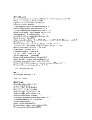 I
ICONOCLASTA
Iconoclasia por decreto divino, Génesis 35.2; Éxodo 23.24; 34.13; Deuteronomio 7.5.
Moisés y el becerro de oro, Éxodo 32.19-20.
Supremacía de Dios sobre ídolos, Levítico 26.1.
Iconoclasia nacional, Números 33.51-52.
Se prohíbe profanación de altar, Deuteronomio 16.21-22.
Inutilidad de otros dioses, Deuteronomio 32.37-38.
Exhortación a abandonar dioses paganos, Josué 24.19-27.
Destrucción de ídolos y altares paganos, Jueces 6.25-32.
Imágenes de talla y de fundición, Jueces 17.4.
Postración de ídolo ante arca de Dios, 1 Samuel 5.1-5.
Quema de ídolos, 2 Samuel 5.21.
Retiran objetos de idolatría, 1 Reyes 15.12; 2 Reyes 11.18; 18.4; 23.14; 2 Crónicas 14.3; 33.15.
Idolos quemados, 1 Reyes 15.13.
Muerte de magos, brujos, adivinos, etc, 2 Reyes 10.18-29; 18.4; 23.24.
Arden los dioses, 2 Reyes 19.18. Tiempos de reforma, 2 Reyes 23.12-25.
Destrucción de altares, 2 Crónicas 14.3-5; 34.33.
No más altares, 2 Crónicas 30.14; 31.1.
Campaña de limpieza, 2 Crónicas 31.1.
Rey joven y bueno, 2 Crónicas 34.3, 33.
ídolos desmenuzados, 2 Crónicas 34.7.
Destrucción de ídolos babilónicos, Jeremías 51.47.
Altares desolados y estatuas quebradas, Ezequiel 6.4.
Libres para siempre de enemigos e ídolos, Oseas 14.3.
Destrucción de hechicerías, agoreros, esculturas e imágenes, Miqueas 5.10-15.
Destrucción de objetos de magia, Hechos 19.18-20.
Véanse EXORCISMO, IDOLATRÍA
IDEA
Ideas malignas, Proverbios 17.4.
Véase CREATIVIDAD
IDENTIDAD
Identidad encubierta, Génesis 42.7.
El desconocido José, Éxodo 1.8.
Presencia de Dios, Éxodo 33.12-16.
Dedicación de casa, Levítico 27.14.
Identificación por linaje, Números 1.18.
Identificación por tribus, Números 17.1-2.
Identificación de cadáver, Números 25.14.
Identificado como tesoro de Dios, Deuteronomio 26.18.
Identificado para maldición, Deuteronomio 29.21.
Amigo o enemigo, Josué 5.13.
Acento extranjero, Jueces 12.5-6.
Identificación por acento extranjero, Jueces 12.5-6.
No reconoce ángel de Dios, Jueces 13.16.
 