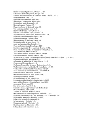 Identificación de hijo famoso, 1 Samuel 1.1-20.
Sabiduría e identidad espiritual, 1 Reyes 10.1.
Salomón descubre identidad de verdadera madre, 1 Reyes 3.16-18.
Identidad secreta, Ester 2.10.
Equivocación de identidad, Ester 6.1-13.
Nombre para cada estrella, Salmo 146.4.
Identidad del necio, Eclesiastés 10.3.
Nombre fragante, Cantares 1.3.
Mujeres en busca de identidad, Isaías 4.1.
Con nombre y apellido, Isaías 44.5.
Identificado desde el vientre, Isaías 49.1.
Personas vanas e ídolos vanos, Jeremías 2.5.
No los reconocen por las calles, Lamentaciones 4.7-8.
Identificación de escribano, Ezequiel 9.3-6.
Identidad profanada, Ezequiel 20.39.
Nombre pagano, fe declarada, Daniel 4.8.
Identidad perdida de Israel, Oseas 1.9.
Jonás revela su identidad, Jonás 1.5-11.
Como anillo de sellar de Dios, Hageo 2.23.
Profetas avergonzados de su identidad, Zacarías 13.4-5.
Pasan por alto la identidad divina de Jesús, Mateo 8.23-27.
Jesús identificado, Mateo 16.13-20.
Jesús extraño para sus discípulos, Marcos 4.35-41.
Los demonios tienen nombres, Marcos 5.8-9.
Se equivocan en cuanto a la identidad de Jesús, Marcos 6.14-16,45-51; Juan 7.27; 9.10-18.
Identidad de anfitrión, Marcos 14.13-15.
Afirmación de la identidad de Jesús, Marcos 15.1-2.
Censo en pueblo natal, Lucas 2.1-4.
Confunden la identidad de Juan el Bautista, Lucas 3.15.
Un demonio reconoce la identidad de Jesús, Lucas 4.33-34.
Confundidos con identidad de Jesús, Lucas 9.18-20.
No lo reconocen en camino a Emaús, Lucas 24.13-35.
Identidad de Juan el Bautista, Juan 1.19-27.
Dudan de la identidad de Jesús, Juan 6.41-42.
Identidad confundida, Juan 9.9.
Lo identifican por la voz, Juan 10.1-6.
El amor como identificación cristiana, Juan 13.34-35.
Jesús se identifica con el Espíritu Santo, Juan 14.26.
Juntos en el Señor, Juan 15.4.
Rey de los judíos, Juan 19.19-22.
Llamados cristianos por primera vez, Hechos 11.26.
De Saulo a Pablo, Hechos 13.9.
Acusado de terrorista, Hechos 21.38-39.
Descubrimiento de identidad personal, Romanos 7.17-25.
Identificación como hijos de Dios, Romanos 8.16; 2 Corintios 1.21-22.
Identificados por nombre, Romanos 16.3-12.
Fallas en la memoria, 1 Corintios 1.16.
Se hace a todos, 1 Corintios 9.22.
Marca de propiedad, 2 Corintios 1.22.
Identificación viva, 2 Corintios 3.1-3.
Señales de apóstol, 2 Corintios 12.12.
 