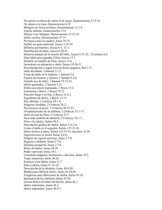 No adorar escultura de varón ni de mujer, Deuteronomio 4.15-16.
No adorar a la luna, Deuteronomio 4.19.
Milagros de falsos profetas, Deuteronomio 13.1-5.
Esposa idólatra, Deuteronomio 13.6.
Muerte a los idólatras, Deuteronomio 13.12-18.
ídolos ocultos, Deuteronomio 27.15.
No hacer como los padres, Josué 24.14.
Pueblo sin guía espiritual, Jueces 2.18-19.
Idólatras persistentes, Jueces 6.1; 13.1.
Humillación de ídolo, Jueces 6.28-31.
Idolatría después de la muerte del líder, Jueces 8.33-35; 1Corintios 6.9.
Hace ídolo para agradar a Dios, Jueces 17.3.
Idolatría en nombre de Dios, Jueces 17.4.
Sacerdotes en adoración a ídolo, Jueces 18.30-31.
Recomendación a seguir tras los dioses paganos, Rut 1.15.
ídolo derribado, 1 Samuel 5.1-5.
Caída de ídolo en la mañana, 1 Samuel 5.4.
Figuras de tumores y ratones, 1 Samuel 6.5,8.
Extraño uso de ídolo, 1 Samuel 19.13-16.
ídolos quemados, 2 Samuel 5.21.
Habla con objeto inanimado, 1 Reyes 13.2.
Sodomitas e ídolos, 1 Reyes 15.12.
Pasa por fuego a su hijo, 2 Reyes 16.2-3.
Seguidores de ídolos, 2 Reyes 17.15.
Rey idólatra, 2 Crónicas 28.1-4.
Imágenes fundidas, 2 Crónicas 28.2.
Persistencia en pecar, 2 Crónicas 28.22-23.
Arrepentimiento de un idólatra, 2 Crónicas 33.1-17.
ídolo en casa de Dios, 2 Crónicas 33.7.
Saca todo símbolo de idolatría, 2 Crónicas 34.1-7.
Dios o los ídolos, Salmo 96.5.
Descripción gráfica de ídolos, Salmo 115.2-8.
Como el ídolo es el seguidor, Salmo 135.15-18.
ídolos hechos a mano, Salmo 135.15-18; Jeremías 16.20.
Supersticiones en Israel, Isaías 2.6-8.
Peligros de riqueza nacional, Isaías 2.7-8.
Riqueza e idolatría, Isaías 2.7-8.
Idólatras prósperos, Isaías 2.7-8.
Reino de ídolos, Isaías 10.10.
Poder espiritual, Isaías 19.1.
Consultan imágenes, hechiceros y adivinos, Isaías 19.3.
Trapo asqueroso, Isaías 30.22.
Rechazo a los ídolos, Isaías 31.7.
Reto a ídolos, Isaías 41.22-24.
Descripción de la idolatría, Isaías 44.9-20.
Madera para fabricar ídolos, Isaías 44.14-20.
Vergüenza para fabricantes de ídolos, Isaías 45.16.
Ignorancia de los idólatras, Isaías 45.20.
Llevan dioses en lomos de bestias, Isaías 46.1.
ídolos impotentes, Isaías 46.2.
ídolos impotentes, Isaías 46.6-7.
 