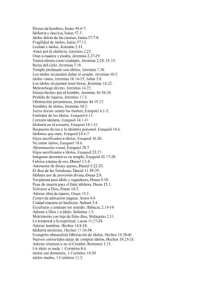 Dioses de hombres, Isaías 46.6-7.
Idolatría y lascivia, Isaías 57.5.
ídolos detrás de las puertas, Isaías 57.7-8.
Fragilidad de ídolos, Isaías 57.13.
Lealtad a ídolos, Jeremías 2.11.
Amor por la idolatría, Jeremías 2.25.
Oran a madera y piedra, Jeremías 2.27-29.
Tantos dioses como ciudades, Jeremías 2.28; 11.15.
Reina del cielo, Jeremías 7.18.
Templo profanado con ídolos, Jeremías 7.30.
Los ídolos no pueden dañar ni ayudar, Jeremías 10.5.
ídolos vanos, Jeremías 10.14-15; Joñas 2.8.
Los ídolos no pueden traer lluvia, Jeremías 14.22.
Meteorólogo divino, Jeremías 14.22.
Dioses hechos por el hombre, Jeremías 16.19-20.
Pérdida de riqueza, Jeremías 17.3.
Obstinación pecaminosa, Jeremías 44.15-27.
Nombres de ídolos, Jeremías 50.2.
Juicio divino contra los montes, Ezequiel 6.1-5.
Futilidad de los ídolos, Ezequiel 6.13.
Corazón idólatra, Ezequiel 14.1-11.
Idolatría en el corazón, Ezequiel 14.1-11.
Respuesta divina a la idolatría personal, Ezequiel 14.4.
Idólatras que oran, Ezequiel 14.4-7.
Hijos sacrificados a ídolos, Ezequiel 16.20.
No mirar ídolos, Ezequiel 18.6.
Abominación visual, Ezequiel 20.7.
Hijos sacrificados a ídolos, Ezequiel 23.37.
Imágenes decorativas en templo, Ezequiel 41.17-20.
Fabrica estatua de oro, Daniel 3.1-6.
Adoración de dioses ajenos, Daniel 5.22-23.
El dios de las fortalezas, Daniel 11.38-39.
Idólatra uso de provisión divina, Oseas 2.8.
Vergüenza para ídolo y seguidores, Oseas 9.10.
Pena de muerte para el líder idólatra, Oseas 13.1.
Volverse a Dios, Oseas 14.3.
Adoran obra de manos, Oseas 14.3.
Centro de adoración pagana, Amos 4.4.
Ciudad maestra en hechizos, Nahum 3.4.
Esculturas y estatuas sin sentido, Habacuc 2.18-19.
Adoran a Dios y a ídolo, Sofonías 1.5.
Matrimonio con hija de falso dios, Malaquías 2.11.
Lo temporal y lo espiritual, Lucas 11.27-28.
Adoran hombres, Hechos 14.8-18.
Idolatría ateniense, Hechos 17.16-34.
Evangelio obstaculiza fabricación de ídolos, Hechos 19.20-41.
Nuevos convertidos dejan de comprar ídolos, Hechos 19.23-28.
Adoran criaturas y no al Creador, Romanos 1.25.
Un ídolo es nada, 1 Corintios 8.4.
ídolos son demonios, 1 Corintios 10.20.
ídolos mudos, 1 Corintios 12.2.
 
