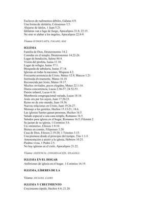 Esclavos de rudimentos débiles, Gálatas 4.9.
Una forma de idolatría, Colosenses 3.5.
Alejarse de ídolos, 1 Juan 5.21.
Idólatras van a lago de fuego, Apocalipsis 21.8; 22.15.
No orar ni alabar a los ángeles, Apocalipsis 22.8-9.
Véanse ICONOCLASTA, PAGANO, MAL
IGLESIA
Familia de Dios, Deuteronomio 14.2.
Comidas en el templo, Deuteronomio 14.22-26.
Lugar de bendición, Salmo 84.4.
Visión del profeta, Isaías 11.10.
Lugar de refugio, Isaías 37.1.
Búsqueda de sabiduría, Isaías 37.14.
Iglesias en todas la naciones, Miqueas 4.2.
Frecuente asistencia de Cristo, Mateo 12.9; Marcos 1.21
Instituida divinamente, Mateo 16.18.
Reconocida por Jesús, Mateo 18.17.
Muchos invitados, pocos elegidos, Mateo 22.1-14.
Diaria concurrencia, Lucas 2.36-37; 24.52-53.
Patrón infantil, Lucas 4.16.
Membresía congregacional variada, Lucas 18.10.
Jesús ora por los suyos, Juan 17.20-23.
Reino no de este mundo, Juan 18.36.
Nuevas relaciones en Cristo, Juan 19.26-27.
Mensaje a los gentiles, Hechos 15.13-21; 18.6.
Las iglesias fuertes ganan personas, Hechos 16.5.
Saludo especial a una casa templo, Romanos 16.5.
Saludos para iglesia en el hogar, Romanos 16.5; Filemón 2.
Se jactan de su iglesia, 1 Corintios 5.6.
Un «misterio», Efesios 1.9-10.
Bienes en común, Filipenses 3.20.
Casa de Dios, Efesios 2.19-20; 1 Timoteo 3.15.
Una promesa desde el principio del tiempo, Tito 1.1-3.
Amonestación a asistir a la iglesia, Hebreos 10.25.
Piedras vivas, 1 Pedro 2.5.
No hay iglesias en el cielo, Apocalipsis 21.22.
Véanse ASISTENCIA, CONGREGACIÓN, SINAGOGA
IGLESIA EN EL HOGAR
Anfitriones de iglesia en el hogar, 1 Corintios 16.19.
IGLESIA, LÍDERES DE LA
Véanse ANCIANO, CLERO
IGLESIA Y CRECIMIENTO
Crecimiento rápido, Hechos 4.4; 21.20.
 