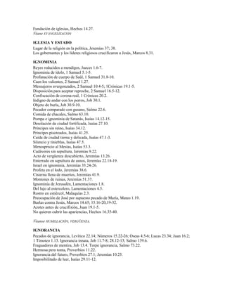 Fundación de iglesias, Hechos 14.27.
Véase EVANGELIZACION
IGLESIA Y ESTADO
Lugar de la religión en la política, Jeremías 37; 38.
Los gobernantes y los líderes religiosos crucificaron a Jesús, Marcos 8.31.
IGNOMINIA
Reyes reducidos a mendigos, Jueces 1.6-7.
Ignominia de ídolo, 1 Samuel 5.1-5.
Profanación de cuerpo de Saúl, 1 Samuel 31.8-10.
Caen los valientes, 2 Samuel 1.27.
Mensajeros avergonzados, 2 Samuel 10.4-5; 1Crónicas 19.1-5.
Disposición para aceptar reproche, 2 Samuel 16.5-12.
Confiscación de corona real, 1 Crónicas 20.2.
Indigno de andar con los perros, Job 30.1.
Objeto de burla, Job 30.9-10.
Pecador comparado con gusano, Salmo 22.6.
Comida de chacales, Salmo 63.10.
Pompa e ignominia de Satanás, Isaías 14.12-15.
Desolación de ciudad fortificada, Isaías 27.10.
Príncipes sin reino, Isaías 34.12.
Príncipes pisoteados, Isaías 41.25.
Caída de ciudad tierna y delicada, Isaías 47.1-3.
Silencio y tinieblas, Isaías 47.5.
Menosprecio al Mesías, Isaías 53.3.
Cadáveres sin sepultura, Jeremías 9.22.
Acto de vergüenza descubierto, Jeremías 13.26.
Enterrado en sepultura de asnos, Jeremías 22.18-19.
Israel en ignominia, Jeremías 33.24-26.
Profeta en el lodo, Jeremías 38.6.
Cisterna llena de muertos, Jeremías 41.9.
Montones de ruinas, Jeremías 51.37.
Ignominia de Jerusalén, Lamentaciones 1.8.
Del lujo al estercolero, Lamentaciones 4.5.
Rostro en estiércol, Malaquías 2.3.
Preocupación de José por supuesto pecado de María, Mateo 1.19.
Burlas contra Jesús, Marcos 14.65; 15.16-20,19-32.
Azotes antes de crucifixión, Juan 19.1-5.
No quieren cubrir las apariencias, Hechos 16.35-40.
Véanse HUMILLACIÓN, VERGÜENZA.
IGNORANCIA
Pecados de ignorancia, Levítico 22.14; Números 15.22-26; Oseas 4.5-6; Lucas 23.34; Juan 16.2;
1 Timoteo 1.13. Ignorancia innata, Job 11.7-8; 28.12-13; Salmo 139.6.
Fraguadores de mentira, Job 13.4. Torpe ignorancia, Salmo 73.22.
Hermosa pero tonta, Proverbios 11.22.
Ignorancia del futuro, Proverbios 27.1; Jeremías 10.23.
Imposibilitado de leer, Isaías 29.11-12.
 