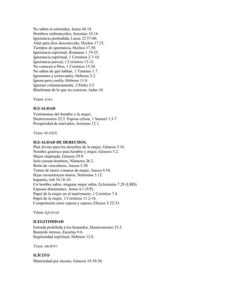 No saben ni entienden, Isaías 44.18.
Hombres embrutecidos, Jeremías 10.14.
Ignorancia pretendida, Lucas 22.57-60.
Altar para dios desconocido, Hechos 17.23.
Tiempos de ignorancia, Hechos 17.30.
Ignorancia espiritual, Romanos 1.19-25.
Ignorancia espiritual, 1 Corintios 2.7-10.
Ignorancia parcial, 1 Corintios 13.12.
No conocen a Dios, 1 Corintios 15.34.
No saben de qué hablan, 1 Timoteo 1.7.
Ignorantes y extraviados, Hebreos 5.2.
Ignora pero confía, Hebreos 11.8.
Ignoran voluntariamente, 2 Pedro 3.5.
Blasfeman de lo que no conocen, Judas 10.
Véase ALBA.
IGUALDAD
Vestimentas del hombre y la mujer,
Deuteronomio 22.5. Esposa celosa, 1 Samuel 1.3-7.
Prosperidad de malvados, Jeremías 12.1.
Véase MUERTE.
IGUALDAD DE DERECHOS.
Plan divino para los derechos de la mujer, Génesis 3.16.
Nombre genérico para hombre y mujer, Génesis 5.2.
Mujer empleada, Génesis 29.9.
Solo censan hombres, Números 26.2.
Botín de vencedores, Jueces 5.30.
Temor de morir a manos de mujer, Jueces 9.54.
Hijas reconstruyen muros, Nehemías 3.12.
Impartía, Job 34.18-19.
Un hombre sabio, ninguna mujer sabia, Eclesiastés 7.28 (LBD).
Esposas dominantes, Amos 4.1 (VP).
Papel de la mujer en el matrimonio, 1 Corintios 7.4.
Papel de la mujer, 1 Corintios 11.2-16.
Comprensión entre esposa y esposo, Efesios 5.22-33.
Véase EQUIDAD.
ILEGITIMIDAD
Entrada prohibida a los bastardos, Deuteronomio 23.2.
Bastardo intruso, Zacarías 9.6.
Ilegitimidad espiritual, Hebreos 12.8.
Véase ABORTO.
ILÍCITO
Maternidad por incesto, Génesis 19.30-38.
 