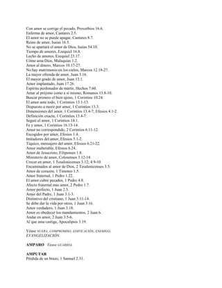 Con amor se corrige el pecado, Proverbios 16.6.
Enferma de amor, Cantares 2.5.
El amor no se puede apagar, Cantares 8.7.
Reino de amor, Isaías 16.5.
No se apartará el amor de Dios, Isaías 54.10.
Tiempo de amores, Ezequiel 16.8.
Lecho de amores, Ezequiel 23.17.
Cómo ama Dios, Malaquías 1.2.
Amor al dinero, Marcos 10.17-27.
No hay matrimonio en los cielos, Marcos 12.18-27.
La mayor ofrenda de amor, Juan 3.16.
El mayor grado de amor, Juan 13.1.
Amor implantado, Juan 17.26.
Espíritu perdonador de mártir, Hechos 7.60.
Amar al prójimo como a sí mismo, Romanos 13.8-10.
Buscar primero el bien ajeno, 1 Corintios 10.24.
El amor ante todo, 1 Corintios 13.1-13.
Dispuesto a morir por amor, 1 Corintios 13.3.
Dimensiones del amor, 1 Corintios 13.4-7; Efesios 4.1-2.
Definición exacta, 1 Corintios 13.4-7.
Seguir el amor, 1 Corintios 14.1.
Fe y amor, 1 Corintios 16.13-14.
Amor no correspondido, 2 Corintios 6.11-12.
Escogidos por amor, Efesios 1.4.
Imitadores del amor, Efesios 5.1-2.
Tíquico, mensajero del amor, Efesios 6.21-22.
Amor inalterable, Efesios 6.24.
Amor de Jesucristo, Filipenses 1.8.
Ministerio de amor, Colosenses 3.12-14.
Crecer en amor, 1 Tesalonicenses 3.12; 4.9-10.
Encaminados al amor de Dios, 2 Tesalonicenses 3.5.
Amor de corazón, 1 Timoteo 1.5.
Amor fraternal, 1 Pedro 1.22.
El amor cubre pecados, 1 Pedro 4.8.
Afecto fraternal mas amor, 2 Pedro 1.7.
Amor perfecto, 1 Juan 2.5.
Amor del Padre, 1 Juan 3.1-3.
Distintivo del cristiano, 1 Juan 3.11-14.
Se debe dar la vida por otros, 1 Juan 3.16.
Amor verdadero, 1 Juan 3.18.
Amor es obedecer los mandamientos, 2 Juan 6.
Andar en amor, 2 Juan 3.5-6.
Al que ama castiga, Apocalipsis 3.19.
Véase NUERA, COMPROMISO, EDIFICACIÓN, ENEMIGO,
EVANGELIZACIÓN.
AMPARO Véase GUARIDA.
AMPUTAR
Pérdida de un brazo, 1 Samuel 2.31.
 