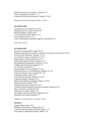 Relaciones ilícitas en el templo, 1 Samuel 2.22.
Tierra contaminada, Jeremías 3.1-3.
Conducta ilícita de dos hermanas, Ezequiel 23.1-49.
Véanse DEGRADACIÓN, INMORALIDAD, LUJURIA.
ILUMINACIÓN
Creación de la luz, Génesis 1.3,14-19.
Abundancia de luz, Isaías 30.26; 60.19.
Muchas lámparas, Hechos 20.8.
La luz hace todo visible, Efesios 5.13.
Cristo ilumina, Efesios 5.14.
Tierra iluminada por resplandor angelical, Apocalipsis 18.1.
Véase EDUCACIÓN
ILUSTRACIÓN
Ilustración con proverbios, Salmo 78.1-8.
Pequeña ciudad ilustra el mundo, el pecado y la redención, Eclesiastés 9.14-15.
Uso divino de ilustración, Jeremías 13.1-11.
Lección de la vasija rota, Jeremías 19.1-12.
Higos buenos y malos, Jeremías 24.1-10.
Inmensurable gracia de Dios, Jeremías 31.37.
Incumplimiento de promesas, Jeremías 35.1-16.
Cabello como ilustración, Ezequiel 5.1-7.
La vid inútil, Ezequiel 15.1-7.
Las dos águilas y la vid, Ezequiel 17.1-24.
Israel como leona y la viña fructífera, Ezequiel 19.1-14.
Valle de los huesos secos, Ezequiel 37.1-14.
Canastilla de fruta, Amos 8.1-2.
Como redes de pescador, Habacuc 1.14-17.
Canasta de medida, Zacarías 5.5-11.
Motivo para hablar por parábolas, Mateo 13.10-13.
Poetas de Atenas, Hechos 17.28.
Ilustración con cinto, Hechos 21.10-11.
Verdad espiritual ilustrada en términos humanos, Romanos 6.19.
Buey con bozal, 1 Corintios 9.9-14.
Todo pacto es válido, Gálatas 3.15.
Dos mujeres ilustran enseñanza, Gálatas 4.21-31.
Ilustración de cosecha, Santiago 5.7.
Véanse LECCIÓN OBJETIVA, PARÁBOLA, VISUAL
IMAGEN
Imagen infame, Isaías 23.16.
Pérdida de autoestima, Lamentaciones 4.2.
Conocido como mensajero del Señor, Hageo 1.13.
José guarda la reputación de María, Mateo 1.19.
 