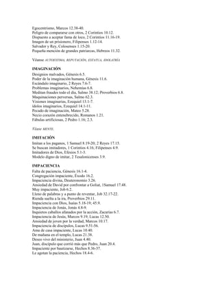 Egocentrismo, Marcos 12.38-40.
Peligro de compararse con otros, 2 Corintios 10.12.
Dispuesto a aceptar fama de loco, 2 Corintios 11.16-19.
Imagen de un prisionero, Filipenses 1.12-14.
Salvador y Rey, Colosenses 1.15-20.
Pequeña mención de grandes patriarcas, Hebreos 11.32.
Véanse AUTOESTIMA, REPUTACIÓN, ESTATUA, IDOLATRÍA
IMAGINACIÓN
Designios malvados, Génesis 6.5.
Poder de la imaginación humana, Génesis 11.6.
Escándalo imaginario, 2 Reyes 7.6-7.
Problemas imaginarios, Nehemías 6.8.
Meditan fraudes todo el día, Salmo 38.12; Proverbios 6.8.
Maquinaciones perversas, Salmo 62.3.
Visiones imaginarias, Ezequiel 13.1-7.
ídolos imaginarios, Ezequiel 14.1-11.
Pecado de imaginación, Mateo 5.28.
Necio corazón entenebrecido, Romanos 1.21.
Fábulas artificiosas, 2 Pedro 1.16; 2.3.
Véase MENTE.
IMITACIÓN
Imitan a los paganos, 1 Samuel 8.19-20; 2 Reyes 17.15.
Se buscan imitadores, 1 Corintios 4.16; Filipenses 4.9.
Imitadores de Dios, Efesios 5.1-3.
Modelo digno de imitar, 2 Tesalonicenses 3.9.
IMPACIENCIA
Falta de paciencia, Génesis 16.1-4.
Congregación impaciente, Éxodo 16.2.
Impaciencia divina, Deuteronomio 3.26.
Ansiedad de David por confrontar a Goliat, 1Samuel 17.48.
Muy impaciente, Job 6.2.
Lleno de palabras y a punto de reventar, Job 32.17-22.
Rienda suelta a la ira, Proverbios 29.11.
Impaciencia con Dios, Isaías 5.18-19; 45.9.
Impaciencia de Jonás, Jonás 4.8-9.
Inquietos caballos afanados por la acción, Zacarías 6.7.
Impaciencia de Jesús, Marcos 9.19; Lucas 12.50.
Ansiedad de joven por la verdad, Marcos 10.17.
Impaciencia de discípulos, Lucas 9.51-56.
Ama de casa impaciente, Lucas 10.40.
De mañana en el templo, Lucas 21.38.
Deseo vivo del ministerio, Juan 4.40.
Juan, discípulo que corrió más que Pedro, Juan 20.4.
Impaciente por bautizarse, Hechos 8.36-37.
Le agotan la paciencia, Hechos 18.4-6.
 