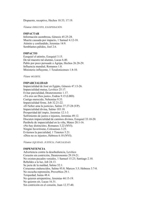 Dispuesto, receptivo, Hechos 10.33; 17.19.
Véanse DISGUSTO, EXASPERACIÓN.
IMPACTAR
Información asombrosa, Génesis 45.25-28.
Muerte causada por impacto, 1 Samuel 4.12-18.
Atónito y confundido, Jeremías 14.9.
Semblantes pálidos, Joel 2.6.
IMPACTO
Ezequiel el atónito, Ezequiel 3.15.
De tal maestro tal alumno, Lucas 6.40.
Pablo por poco persuade a Agripa, Hechos 26.28-29.
Influencia mundial, Romanos 1.8.
Ministerio influyente, 1 Tesalonicenses 1.8-10.
Véase MUERTE.
IMPARCIALIDAD
Imparcialidad de José en Egipto, Génesis 47.13-26.
Imparcialidad mutua, Levítico 25.17.
Evitar parcialidad, Deuteronomio 1.17.
«Tú eres un Dios justo», Esdras 9.15 (LBD).
Castigo merecido, Nehemías 9.33.
Imparcialidad firme, Job 32.21-22.
«El Señor ama la justicia», Salmo 37.27-28 (VP).
Imparcialidad divina, Salmo 103.10.
Prosperidad del impío, Jeremías 12.1-3.
Sufrimiento de justos e injustos, Jeremías 49.12.
Discuten imparcialidad de caminos divinos, Ezequiel 33.10-20.
Parábola de imparcialidad en la viña, Mateo 20.1-16.
«No hay distinción», Romanos 3.22 (NVI).
Ningún favoritismo, Colosenses 3.25.
Evitemos la parcialidad, 1 Timoteo 5.21.
«Dios no es injusto», Hebreos 6.10 (NVI).
Véanse EQUIDAD, JUSTICIA, PARCIALIDAD.
IMPENITENCIA
Advertencia contra la desobediencia, Levítico
Corazón sin contrición, Deuteronomio 29.19-21.
No existen pecados veniales, 1 Samuel 15.23; Santiago 2.10.
Rebeldes a la luz, Job 24.13.
Se jacta de la maldad, Salmo 52.1.
Corazones endurecidos, Salmo 95.8; Marcos 3.5; Hebreos 3.7-8.
No escucha reprensión, Proverbios 29.1.
Terquedad, Isaías 48.4.
No quieren arrepentirse, Jeremías 44.15-19.
No quieren oír, Lucas 16.31.
Sin contrición en el corazón, Juan 12.37-40.
 
